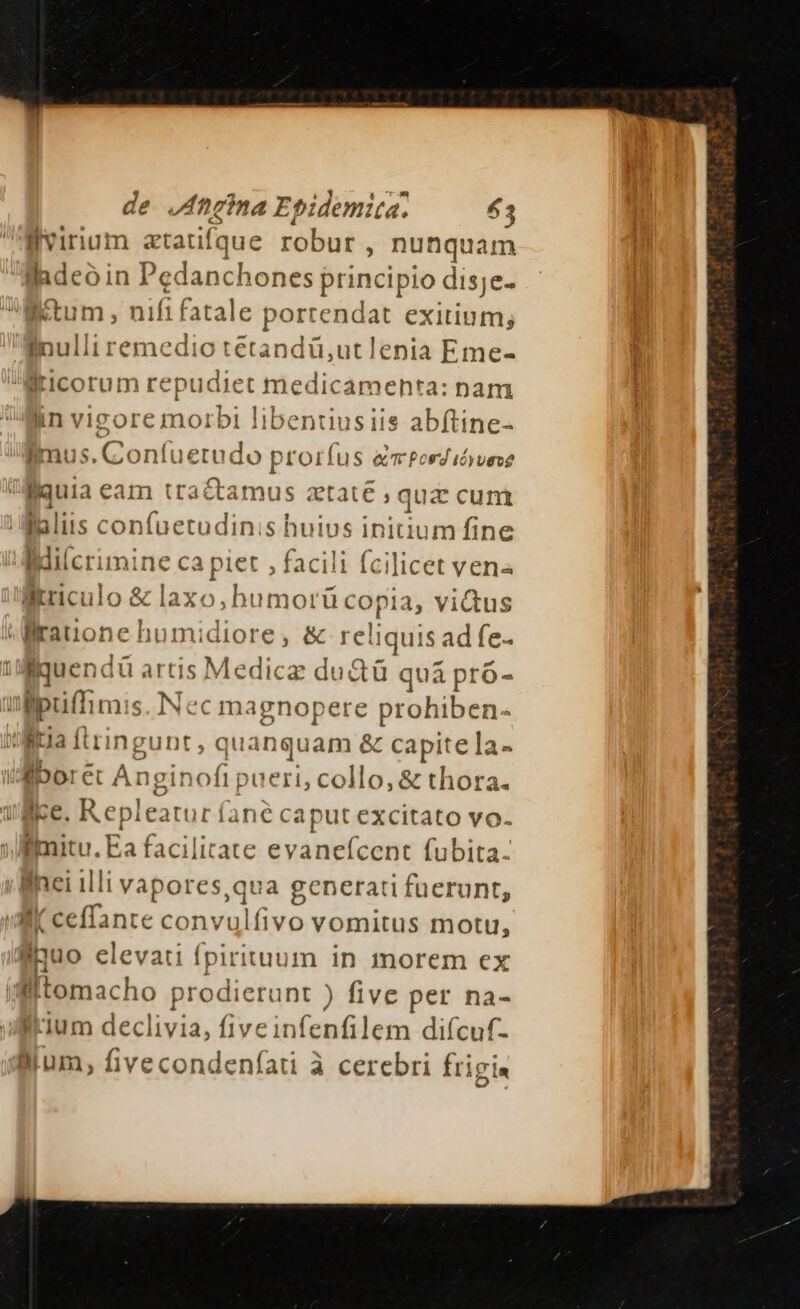 de. ,Afieina Epidemita. 53 llvirnium ztatifque robur , nunquam Badeó in Pedanchones principio disje- Kum, ! ifi fatale port endat exitium; Binulli remedio tetandü,utlenia Eme- iticorum repudiet medicamenta: nam lin vio rore morbi libentiusiis abftine- nus, rs oníu« etaudo pi rorfus am Pos d idyueve V uia eam tractamus ztate , quz cuni Malis confuetudinis huius initium fine iMilcrimine ca piet , facili fcilicet ven« lKtriculo &amp; laxo,hu MOL dt 1, ViQus Mrauone humidiore, &amp; reliquis ad fe- iiquendü artis Medicz du &amp;ü quà pro- ülpuffimis. Nec m: ignopere prohiben- ua flringunt, q juanquam &amp; cap jite la- il Ebor et A. nzinof pueri, collo, &amp; thora. uice. Repleatur fanec spur. excitato vo. : Bil Ea facilite evaneícent fubita- inei illi vapores,qua generati fuerunt, uli ceffante conv vs vomitus moti, auo elevati fpirituum in morem ex iflftomacho prodierunt ) five per na- Ilium declivia, fiveinfenfilem difícuf- d8ium, fivecondeníati à cerebri Írigia