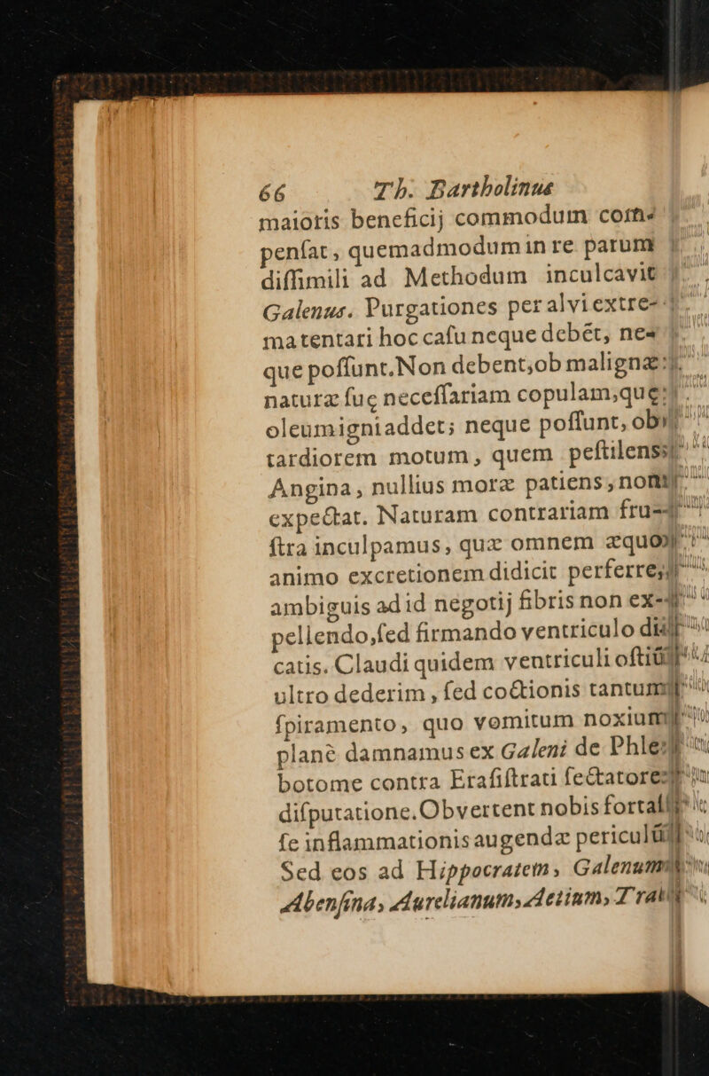 maioris beneficij commodum corti penfat, quemadmodumin re parum diffimili ad Methodum inculcavit Galenus. Purgationes per alviextre- 4 matentari hoc cafu neque debet, ne» que poffunt.Non debent;ob maligna: naturz fuc neceffariam copulam;quei. ; oleumigniaddet; neque poffunt, obi n tardiorem motum , quem peftilenssp ^ Angina, nullius morz patiens,nomm  expe&amp;tat. Naturam contrariam fru-4 ^ ftra inculpamus, qux omnem aquo». 1^ animo excretionem didicit perferre; ambiguis adid negotij fibris non ex-M* ellendo,fed firmando ventriculo diilf / catis. Claudi quidem veutriculi oftid] 4 ultro dederim , fed co&amp;ionis tantumyp ^^ fpiramento, quo vomitum noxium o plané damnamus ex Galeni de Phledg botome contra Erafiftrati fe&amp;atorezt iu difputatione. Obvertent nobis fortalff? c fe inflammationis augendz periculidfu Sed eos ad Hippocratetn ; Galenutmmh Abenfna, Aurclianumsdetium, Tra