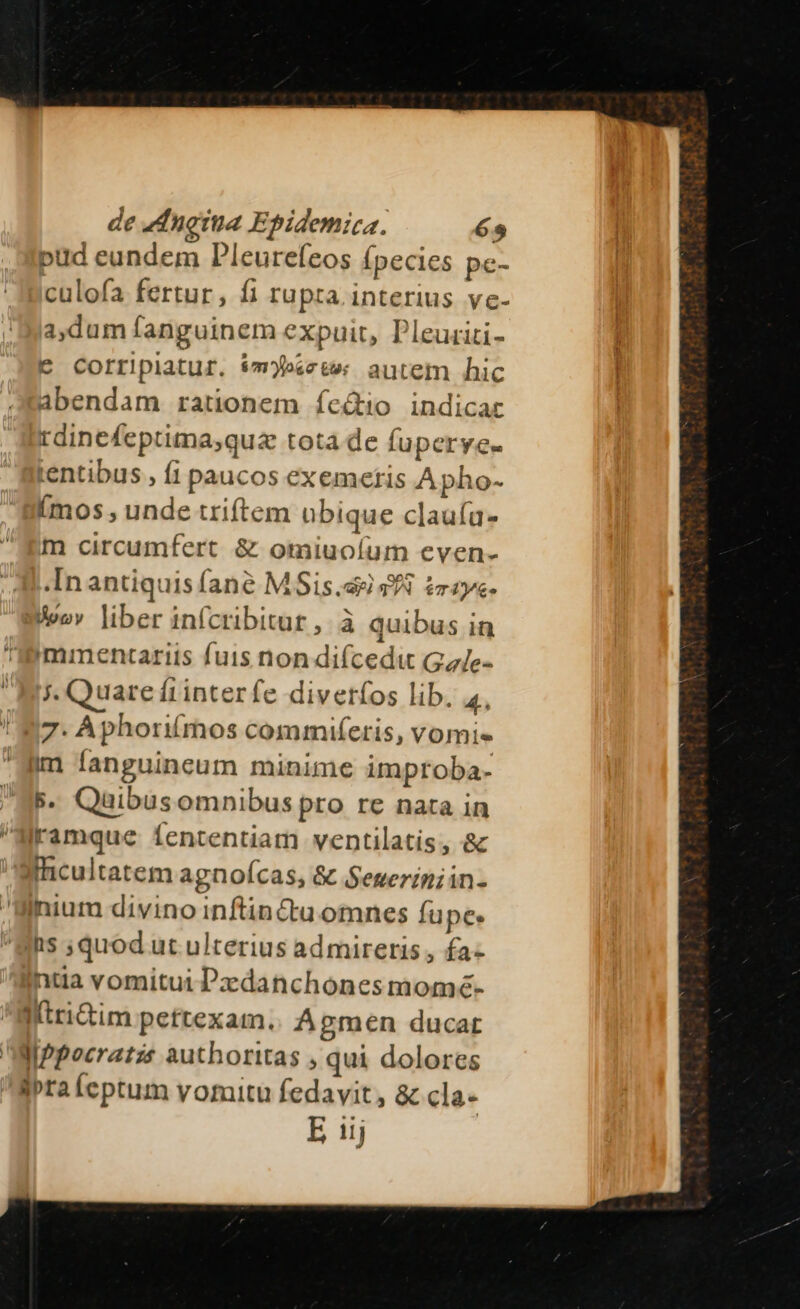 de 4dnotua Epidemica. 65 pud eundem Dleurefeos (pecies pc- culofa fertur, fi rupta. interius vc- a,dum fanguinem expuit, Pleuriti- € Corripiatur. im»scte: autem hic abendam rationem íeQio indicar rdinefeptima;quz tota de fuperyee. tentibus , fi paucos exemetis Apho- (mos, unde triftem ubique claufa- m circumfert &amp; omiuoíum even- In antiquis (ane M Sis. 9f £raye- Bwov liber infcribitat , à quibus in 'immentariis fuis non difcedu Ga/e- Ai. Quarefrinterfe divetíos lib. 4, 'N7. Aphorifmos commtiferis, vomie Him fanguincum minime umproba- S5. Quibus omnibus pro re nata in Mramque fententiam ventilatis, &amp; Sicultatem agnoícas, &amp; Seuerimiin- Bihnium divino inftincta omnes fupe. Bhs ;quod ut ulterius ad mireris , fa- nta vomitui Pxdanchonesmomé- ^atrictim pettexam.. Apmen ducat MiPpocratzs authoritas , qui dolores iprafeptum vomitu fedavit, &amp; cla- E 11j
