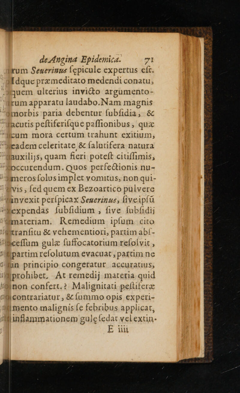 rum Seuerititic ícpicule expertus efr. Idque przmeditato medendi conatu, quem ulterius invito argumento- rum apparatu laudabo.Nam magnis : .o0 morbis paria debentur fubíidia, &amp; cum mora certum trahunt exitium, auxilijs, quam fieri poteft ciuffimis; merosífolusimplet vomitus, non qui- vis , ed quem ex Bezoartico pulvere invexit perípicax Seuerinus, liveipfü i Af tranfitu &amp; vehementiori, pariim abí- iceffum gula fuffocatorium refolvit , inon confert. ? Malignitau peftiferae mento malignis fe febribus applicat, E uu