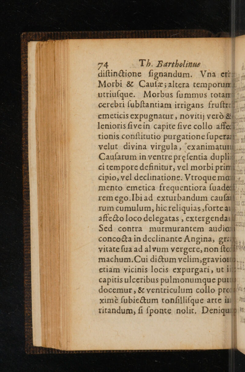 diftin&amp;ione fignandum. Vna etij Morbi &amp; Cautz;altera temporum? utriufque. Morbus fummus totam? cerebri lubftantiam irrigans fruftz. emeticis expugnatur, novitij vero &amp;...... lenioris fivein capite five collo affej.. tionis conftitutio porganioneTapetal T velut divina virgula, 'exanimatutij,.... Caufarum in ventre prcfentia dupli. ; ci tempore definitur, vel morbi primj;... cipio, vel declinatione. Vtroque moy mento emetica frequentiora fuadegl. remego.[biad exturbandum caufa] rum cumulum, hic reliquias ,)forteaij affe&amp;to loco delegatas , extergendaili Sed contra murmurantem audiodl conco&amp;a in declinante Angina, gra, yitatefua ad alvum vergere, non ftojf machum.Cui dictum velim, gravior H.. euam vicinis locis expurgari , ut Inm ^ capitis ulceribus pulmonumque putijj docemur , &amp; ventriculum collo predf ^: ximé fubie&amp;um tonfillifque arce ims ritandum, fi fponte nolit, Deniqui