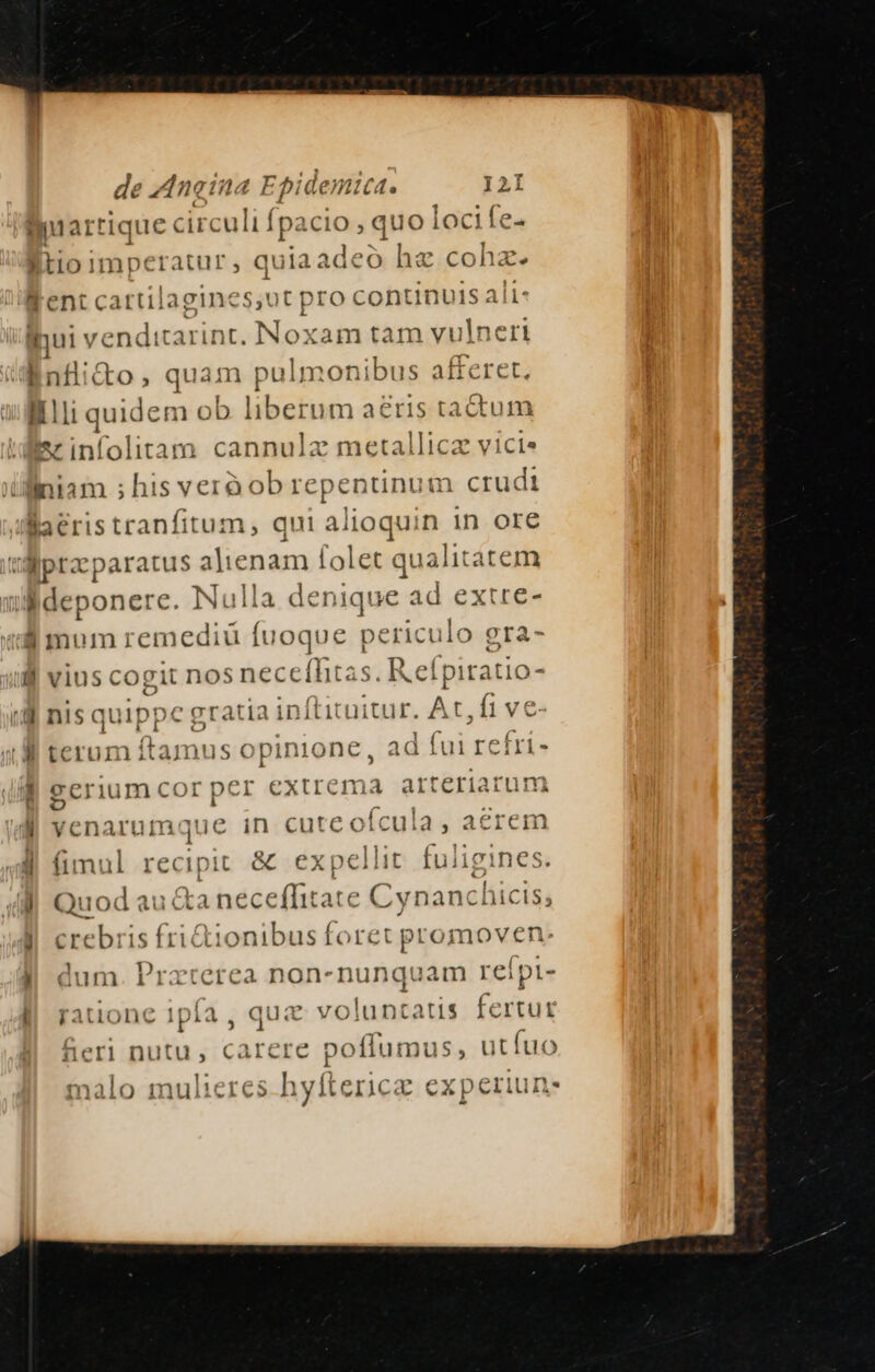 S ' Aneina Epi demict. I2 cuartique circuli f fpa icio , quo loc ife- litio imperatur , quia adeo he cohz. Went cartilagines,ut pro continuis aii: inui ven: ditarint. Noxam tam vulneri linflidto, quam pa iImonibus afferet. - quide m ob liberum aeris tactum ez infolitam cannulz metallica vici» iiniam ; his veró ob repentinum. crudi Baeristranfitum, qui a iig in ore t dpt aratus alienam folet c japon: ildeponere. Nulla denique ade i mum remediü fuoque amen; ea lj vius cogi water o $ Uh : '- nisquippc 'gratiain (tituitur. At, ft ve | terum ftamus opinione, ad fui gui s M gerium cor per extrema teriarum — venarum que in curco (cul a4, aerem 1 4 fimul rec a Quod auctanece dedicar: e Cvnanchicis, / y crebris f tionibus foret promoven 1 , I E: | dum Dira rea non-nunquam reipt- l| ratione 1pía , quc voluntatis fertur neri nutu, carere poflumus, utíuo s hyftericz experiun-