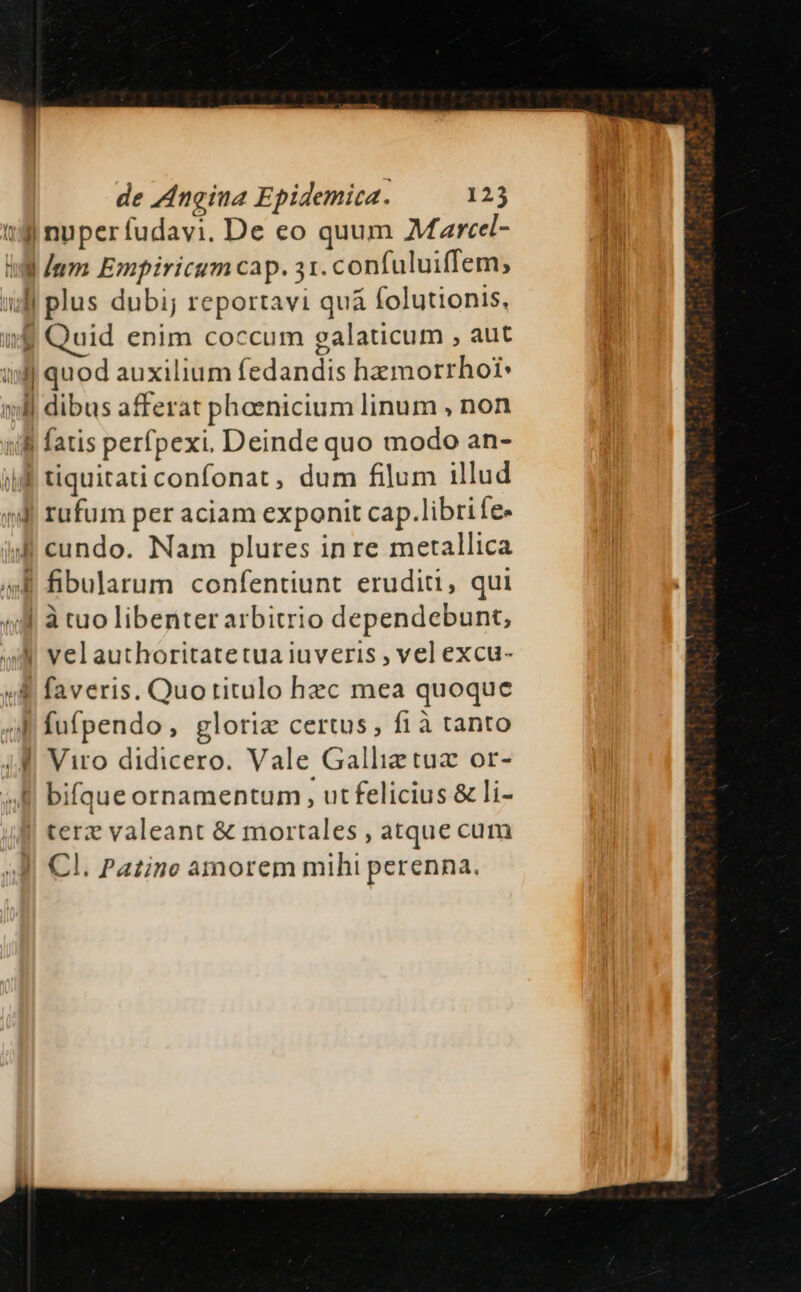 13 nuperífudavi. De eo quum Martcel- dum Empiricum cap. 31. confuluiffem; Jj plus dubi; reportavi quá folutionis,  Quid enim coccum galaticum , aut ux quod auxilium fedandis hzmorrhoi: ll dibus afferat phaenicium linum , non uli fatis perfpexi. Deinde quo modo an- ijf tiquitati confonat, dum filum illud (li rufum per aciam exponit cap.libri fe- isl cundo. Nam plures in re metallica »&amp; fibularum confentiunt eruditi, qui (f à tuo libenter arbitrio dependebunt, «A velauthoritatetua iuveris , vel excu- «8 faveris. Quotritulo hzc mea quoque ab fufpendo, glorie certus, fi à tanto (4 Viro didicero. Vale Gallietuz or- bifque ornamentum , ut felicius &amp; li- | terz valeant &amp; mortales , atque cum Cl. Patino amorem mihi perenna.