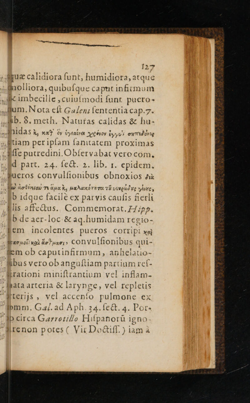 3. due s . Aue caIidiora funt, humidiora, atque ' [po liora; quibuf que caput infirmum ,.iKk umbecille pA gu Íunt. puero jum. Nota eft GaZen; lententia cap.7. Bb. 9. meth. Natufas calidas &amp; hu- Inidas Kk, xa'Y oy Vytats 'et SXxypesvov Éyyvs otf orte , tiam peripíam íanitatem proximas |. MIe putredini. Obfervabat vero com, d part. 24. fe&amp;. 2. lib. 1. epidem. Bueros convüulfionibus obnoxios A Yu pine mieck, uaa o TITO T8 vivpad vg yere, b idque facile ex parvis caufis fierli «is M ins. Commemorat. Z7;25. ib de aer-loc-&amp; aq.humidam regio- Jem incolentes pueros corripi xaj lira sci: ko R77 xoi » convulfionibus. qui- ilem ob caputinirmum, anhelatio- fibus veroobangufti iam PREGEIR ref- .WMrauoni miniftrantium vel inflam- . fata arteria &amp; larynge, vel repletis Eterjs , vel accenío pulmone ex ibmm. Ga/. ad Aph. 34. fe&amp;. 4. Pope Ib circa Garretio Hifpanorü igni Wrenon potes( Vir Do&amp;iff. ) iam à /