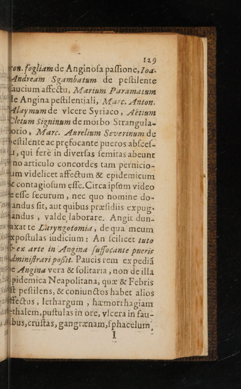 Won. fogliam de Anginofa paffione, Ioa. Windream Scambatum de pcítilente faucium aíffc &amp;u, ; Marium Paramaium Ic Angina peftil entali, Mfzrc. »duzom. | Miaymum de vlcere Syriaco , Zeziuz d eletum $zeninum de eie Strangula- forio, Marc. Anrelium Severinum de beftilenteac prefoc ante pueros sdlieei- H ; qui feré in diverfas femitas abeunt Ino artic ulo concordes tam pernicio- Yum videlicet affe&amp;um &amp; epide: micum E. contagiof um effe. Circa ipfim video /. effe fecurum , nec quo nomine do- f andus fit, aut quibus pracfidiis ex pug. JüMandus , valde laborare. Ane 1t dun« !fMaXxat te Larynzotomia de qua meum axpoftulas iudicium: An (cilicet 722 lex arte in enaina fuffocante puerze WMminiftrari poffit. Paucisrem ex pediá We Mdneina vcra &amp; lolitaria , non de illa ll pidemica Ne: apolitan a, quz &amp; Febris Mt peftile s &amp; coniun&amp;os habet alios Witectus , letha: 'guim , ha morrhagiam Wthalem ,puftulas in ore, vicerain Aus bus,cruftas, gangrznam, [phacelum: |i