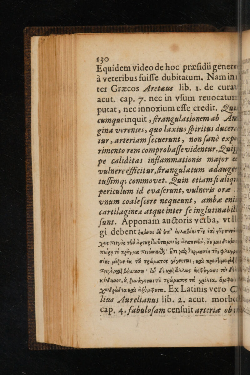 bor ldcim video de hoc prafidii genere à veteribus fuiffe dubitatum, Naminij ter Grzcos retenus. lib. y. de curat; acut. cap. 7. nec in vfum reuocatumg, putat, nec innoxium effe credit. ual, cumqueinquit frangalationemab. 4m gina verenies, quo laxius fpiritus dacere zur , arteriam fecuerunt , non [ane expos vimento vem comproba[[e videntur. uil. pe caliditas. inflammationis major ev— vulnere efficitur, frangulatum adaugenu tulflnqs commovet. Quin etiam fi aliqua. periculum id evaferunt, vulneris ore 8 vnum coale[cere nequeunt, ambae enit cartilagines atqueinter fe inglutinabilly ^ fant. Apponam au&amp;oris verba, velle gi debent 5deci A do^ évAaius T? 6x1 rie ova vt ztyryoe hà Ge mugilutrautr ég evacmyolu, 0v uoi doxes. 5 zelgu TU Tehy ua 7'sQmaaA HTI 300p 7 epaauris Tg QAsypili v eive pifoy x. TÉ TeopaToS ylylcTwt , xoà eoolipogtd I9 GITE: foxoty* lh dexol &amp;^Mos ec Qvyeet so dei x íd'uvor, $; £uvkyvrav Té TGopaTOS TX. «Ata, Aj Qoi MU odes wo &amp;£uQvra, Ex Latinis vero CN «o lius Aurelianus lib. 2. acut. morbedlis, cap. 4. f'abulofam ceníuit arterie obi: