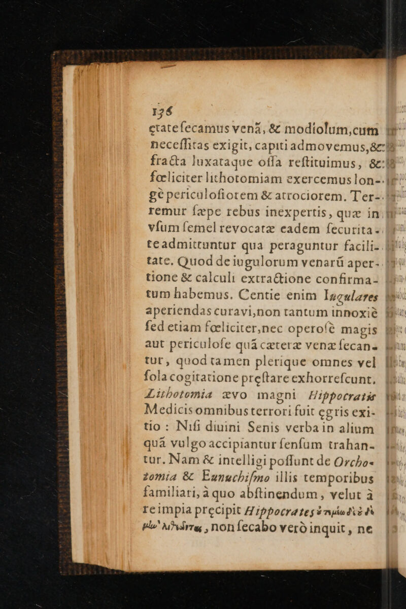 ctatefecamus vená, &amp; modiolum,cum necefhtas exigit, capitiadmovemus,&amp; ge periculofiorem &amp; atrociorem. Ter-: remur fzpc rebus inexpertis, quz in víum femel revocatz eadem fecurita. teadmittuntur qua peraguntur facili- tate, Quod de iugulorum venarü aper- tione &amp; calculi extra&amp;ctione confirma- tum habemus. Centie enim Inculares aperiendas curavi,non tantum innoxie fed etiam foeliciter,nec operoíé magis aut periculofe quá czterz venz fecan- tur, quod tamen plerique omnes vel fola cogitatione preftare exhorrefcunt, Aiubetomia cvo magni ifppotratsr Medicisomnibus terrori fuit ceris exi- tio : Nifi diuini Senis verbain alium quà vulgoaccipiantur fenfum trahan- tur. Nam &amp; intelligi poffunt de Orcbo- zomia &amp; Eunguchifmo ilis temporibus familiari, à quo abftinendum , velut à reimpia precipit Z/ppocra tes $mpiud i Fo ure ,noníecabo vero inquit , ne