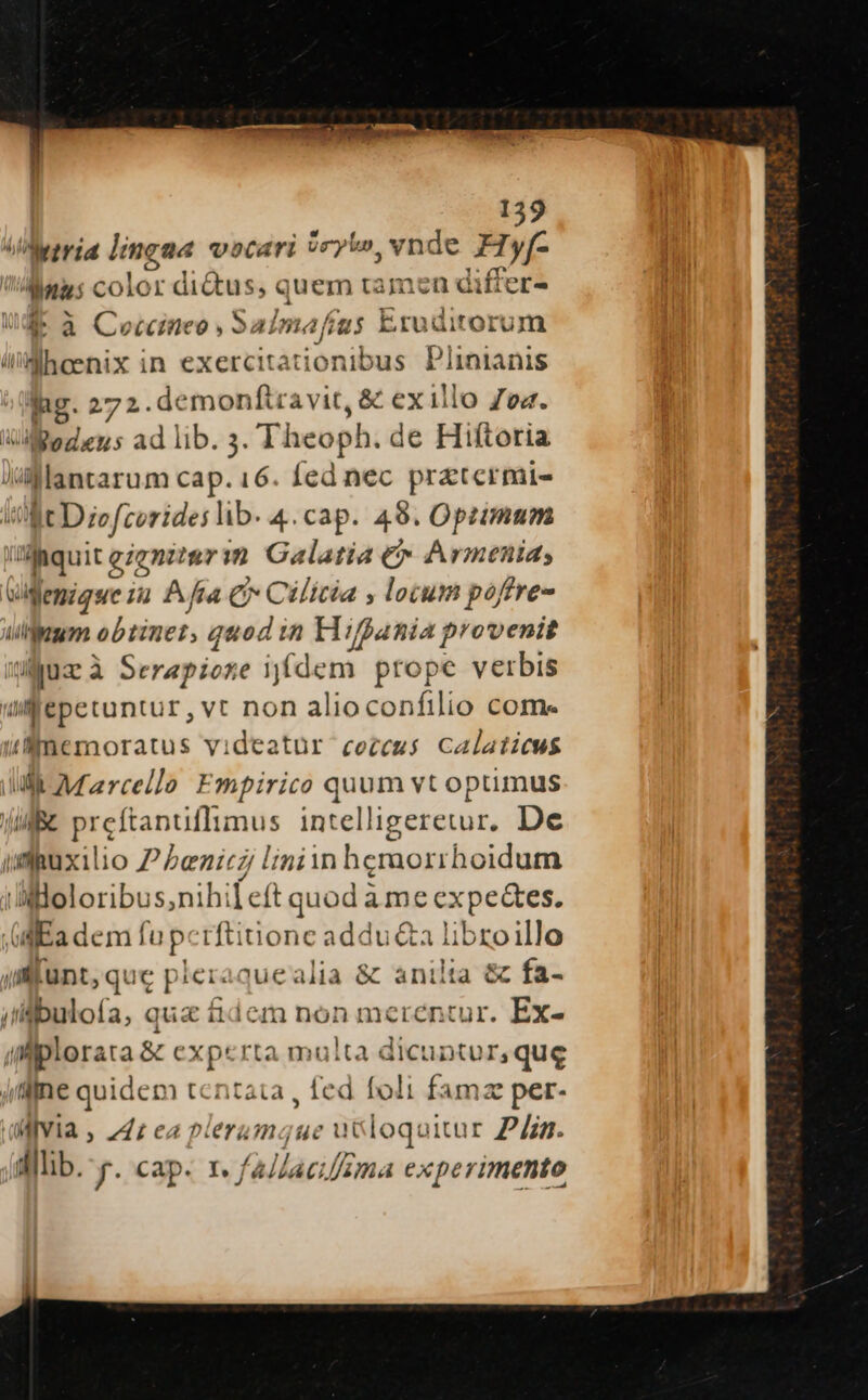 o Metrid lingna vocari vryi», vnde Hyf- Mays color di&amp;us; quem tamen differ- a à Ceccimneo , Salim. afit g; Eruditorum üWMhoenix in exercitationibus Plinianis hg. 272.demonftravit, &amp; exillo Zea. UM Bogdeus ad lib. 3. Theoph. de Hiftoria Jilllantarum cap. 16. fed nec prztermi- WM Diofcorides lib. 4.cap. 498. Opimum Waquit genter m Galatia &amp; Armenia, vigemigue i2 Afta € Cilicia , locum poftre- ulum obtinet, quod in Hiffania provenit Juz à Serepione iffdem prope verbis ulfepetuntur, vt non alioconfilio come &amp;lunemoratus videatür cezeus Calaiicws Il. Marcello Empirico quum vt optimus ji Be preftanuflimus intelligeretur. De udguxilio P Penicz l'iniin hemorrhoidum Wiloloribus,nihi [eft quod à mc expectes. id Kadem fup tftinone addu&amp;a librzoillo ifkünt, quc pier: jue alia &amp; anilta &amp; fa- jiigbuloía, qua £&amp;dem non merentur. Ex- | alplorara &amp; experta multa dicuntur,que jlfne quidem tentata , fed foli famze per- MiYIa , 74: ea nlera naque ut loquitur Pin. WMlib. y. cap. 1. /a//aeifzma experimento