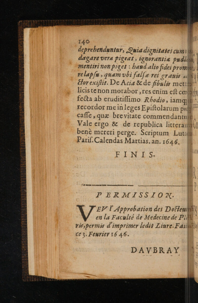 deprebendantur, S uia digtiitates Cumis. dagare vera pigeat» ighorantis pudil | mentiri nonpieet : band alio fidei prommn relap/n , quamvbi fal[e rei grauis AM or exiffit. De Acia &amp; de ffóulis meta licistenon morabor ,res enim eft cogi fetta ab eruditiffimo RZoedio, iamquif *. recordor meinleges Epiftolarum pij caffe, qua brevitate commendant Vale ergo &amp; de republica litteraiult bené mereri perge. Scriptum. Lut Parif. Calendas Martias. an. 164 6. Eo E boa 71K MERE hlclp4mouO NRME UbiaMce CE RONELS EESESANR wary, ——————— PERMISSIOXN. DAVBRAY