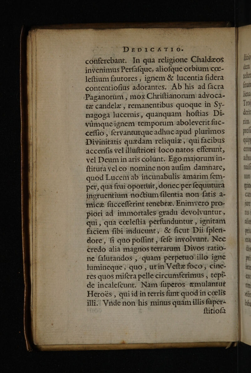 DrzpicATI1o. conferebant. In qua religione Chald«os invenimus Perfafque, aliofque orbium coe- leftium fautores , ignem &amp; lucentia fidera contentiofius adorantes. Ab his ad facra Paganorüm , mox Chriftianorum advoca- tz candele , remanentibus quoque in Sy- nagoga lucernis, quanquam hoftias Di- vümqueignem temporum aboleverit fuc- ceffio , fervanturque adhac apud plurimos Divinitatis quedam reliquiz , qui facibus accenfis vel illaftriori loco natos efferunt, vel Deum in aris colunt. Ego majorum in- ftitatàveleo nomine non aufim damnare, quod Lucem ab incunabulis amarim fem- per, qua frui oportüit, donec per fequutura ihgruettium no&amp;tium filentia non fatis a- mice füccefferint tenebre. Enimvero pro- piori ad. immortales gradu devolvuntur, qui , qua €oeleítia perfunduntur , ignitam faciem fibi inducunt, &amp; ficut Dii fpler- dore, fi quo poffint , fefe involvunt. Nec credo alia magnos terrarum Divos ratio- ne falutandos , quam perpetuo illo igne lumineque, quo , utin Vefte foco; cine- res quos mifera pelle circumferimus , tepi- de incalefcunt. Nam füperos &amp;mulantut Heroés , qui id in terris fünt quod in coelis illi; Vide non his minus quàm illis füper- ftitiofa ] : 4n^a Iud Ttoi Ad]