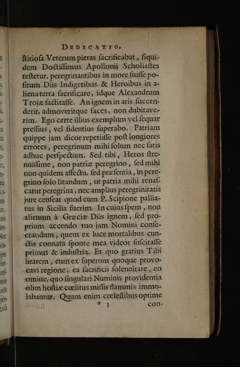 ftitiofa Veterum pietas facrificabat , fiqui.- dem. DoZtiffimus Apollonii Scholiaftes teftetur, peregrinantibus in morc fuifle po- fitum Diis Indigetibus. &amp; Heroibus in a- lienaterra facrificare, idque Alexandrum Trojx fa&amp;itaffe. Anignemiinaris füccen- dcrit; admoveritque faces, non dubitave- preffius , vel fidentius füperabo. Patriam quippe jam dicor repetiiffe poft longiores errores, peregrinum mihi folum nec fatis adhuc perfpe&amp;um. Sed tibi, Heros ftre- nuiffime , non patriz peregrino , fed mihi non quidem affe&amp;u, fed prafentia , in pere- erino folo litandum , ut patria mihi renat- catut peregrina , nec amplius peregrinitatis jure cenfear. quod cum P. Scipione pallia- tus in Sicilia fuerim. .In cujusfpem , non alienum à Gracie Diis ignem , fed pro- prium. accendo tuo jam Nomini conífe- crandum , quem ex luce. mortalibus. cun- &amp;is. connata fponte mea videor fufcitaffe primus &amp; induftria. Et quo gratius Tibi litàárem , eum ex füperum quoque provo- cavi regione ;. ea facrificii folennitate , co omine, quo fingulari Numinis providentia olim hoftiz coelitus miffis lammis immo- labantur. Quum enim ccelefübus optime UM con-