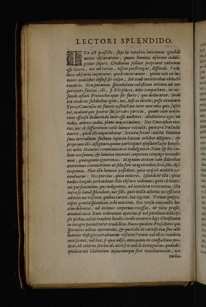 —— LECTORI SPLENDIDO. TA eft profeito , fapeiu tenebris latitamus igmolili * animi ob[curatione , quum luminis u[uram indul- tet, maluntque jecoris fui [eroare partem , quam cum majo- vum offenfa deducenda lucts effe auctores. Audaciores ego ,'ut vides, amimos indui, plane majori animo. . Nec Caucafum mez 140, nec ob fuffaratum coelis lugmen vincula , quia pra Palladis amore , quod illi imputabatur , leviora forent cuncta. Summa fanc mortalium factum injuria Lucem orbibus alligare ,' d» propriam illis affignaresquam participato eju[demLegis benefi- cio nobis Numinis communicavit indulgentia. Nam (*» bic cee- lug ver amus, p lumina interiori corporum compage recondi- mus , quanquam ignoremus. Magnum etenim cum fideribus exercemus commercium ut fola fere magnitudine,loco folo, dif- erepemus. Plus illa luminis po[fident, quia majori ambitu ex- tenduntur ; Nos parcius , quia minores. Splendent illa , quia vAdios longule portendunt. Nos ob[curi videmur, quia ob luymi- nis par [imoniam, quo indigemus, ad interiora revocamus. Illa intva fe baud (pendent, nec fibi, quia nulla actionis neceffitate ad interna vifcera, quibuscarent, lux cogitur. Totum quippe, cnjus gratia (pendent, orbi mittitur. Nos vera vicenullis lu- cem debentes , ad intimos corporum vece[fus , ut vita prafit, amandamus. Eam videremus apertius fs vel patulum mobise]- fet pesus,velin tenebris loculos cordis excutere lege Chrifliana ip integro permitteret crudelitas.Fuere quidem Pro[eélores qui fpirantes adbuc aperuerint, e quotidie in carnificina [ine ullo luminis ve[figio extrabuptur viftera:Verum vel illita tenebru a0n [ccant, vel lux, fi qua ad[it, antequam in conbettum pro- deat ,ab externo feu lucido aere fou nubilo extinguitur,quando- quidem nec liberiorem. in[uetumque fert ventilationem y nec turba- Yl, serit d rina ium n nee t Inthn