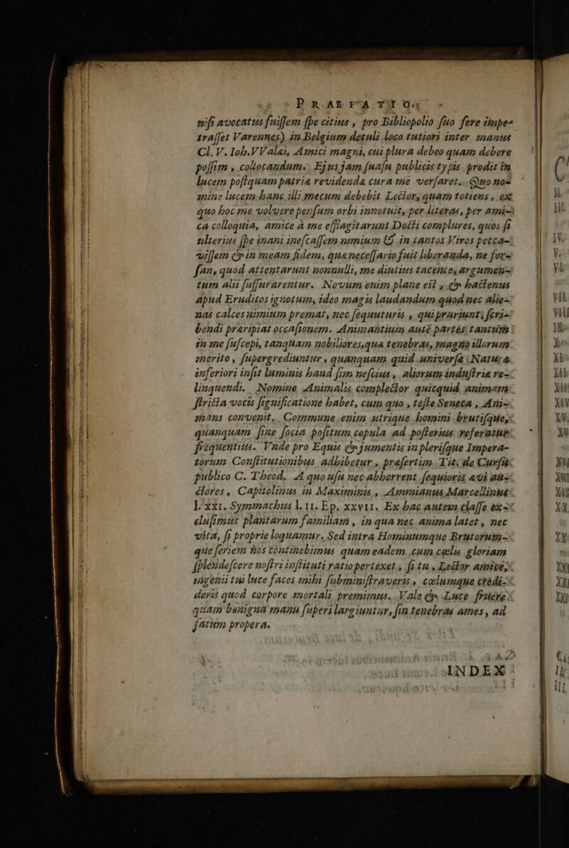 PRAE Fr^A Tf O; tft avotatus fuiffem (be citius , pro Bibliopolio fuo feve iimpe* 1ra[fet Varennes) in Belgium detuli loco tutiori inter. manus Cl. V. Iob.VValai, Amici magni, cui blura debeo quam debere polfim , collecandum. . Ejus jam [na[n publicis ty pia prodit im lucem poftquam patria revidenda cura me ver[aret...Guo noe apine lucem. bane ili mecum debebit Lector, quam totiens , ex ca colloquia, amice à me efflagitarunt Docti complures, quos fi tlterius (pe inani ine[caetm nimium (9 in tantos Viros petca- villem cnin meam fidem, qua nece[[Ario fuit liberauda, ne for- f?» quod atzeutarunt nonnulli, ze diutius tacemie, argumen- zum ali fufjurarentur. Novum enim plane eit , &amp;&amp; bactenus apud Eruditos ignotuin, ideo magis laudandum quod nec Alie- 245 calces ummium premat, nec [equuturis , quiprariunt: fevz- bendi praripiat occafionem. Animantium aut partes tantum en me fufcepi, tanquam nobiliares.qua tenebras, magno illorum anerito , fapergrediuntur , quanquam quid univerfa .Natuy enferiori infit luminis baud frm ne[cius ,. aliovum induftria re- linquendi. Nomine -Animalis comple&amp;or quicquid animam firitia vocis figuificatione babet, cum quo , tefte Seneca , Aui- 25205 convenit. Commune enim utrique bomini brutifque, quanquam [ie focia pofitum copula ad pofferius veferatue frequentius. Vnde pro Equis (p jumentis in plerique Impera- zorum. Con[litutiontbus Adbibetur , prafertum. Tit. de Cur[fi. lxxi. Symmachus l. 11. Ep. xxvii. Ex bac auteva cla[fe ex - cla[imus plantarum familiam , in qua nec Anima latet , mec vita, [s proprie loquamur. Sed imtra Hominumque Brutorum- que feriem nos cóntinebimus quam eadem .cum celis gloriam angeni tui Ince faces mibi fubmumiflraverts , columque ctédi- deris quod corpore snortali premimus. .Vale t» Luce ffitere quam benigua mann [uperi largiuntar, fin tenebras ames , ad , jtm propera. |