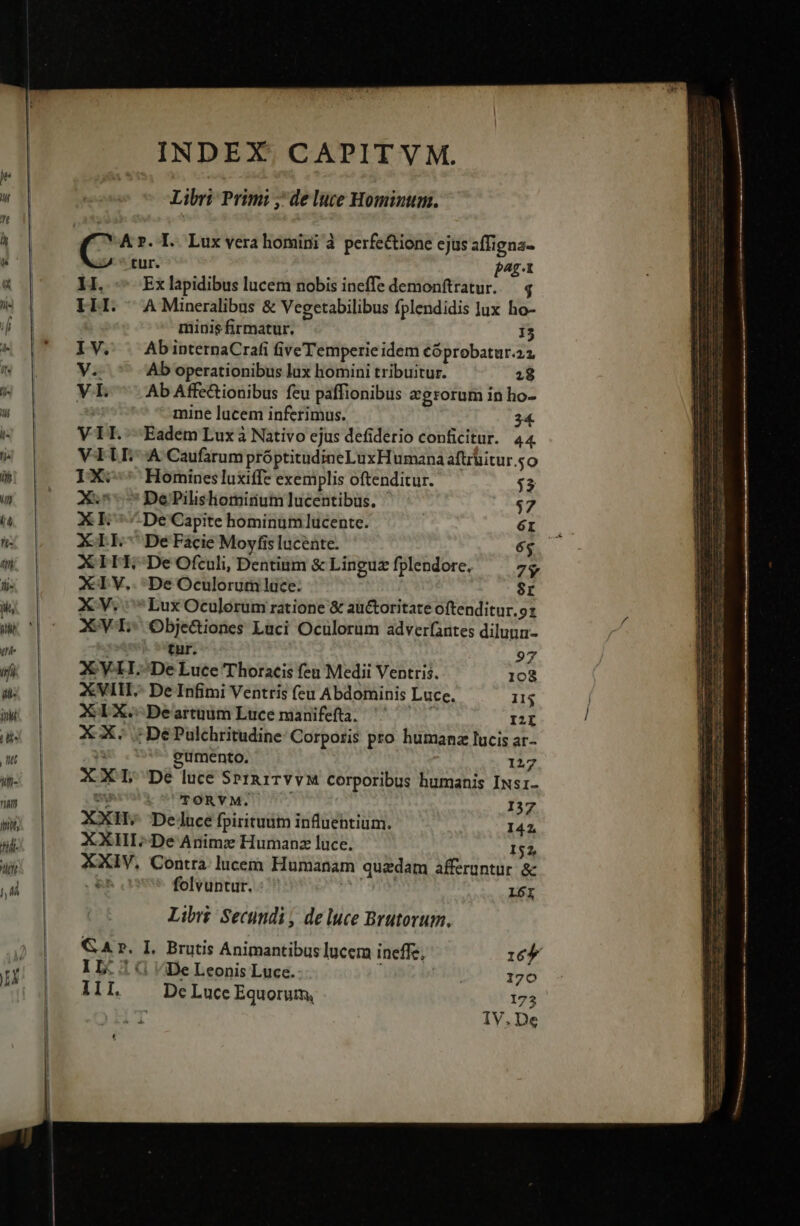 INDEX. CAPITVM. Libri: Primi ;' de luce Hominum. C A. T. Lux vera homini à perfe&ione ejus affigna- tur. pag-t HI. - Exlapidibus lucem nobis ineffe demonftratur. — 4 ELI. AMineralibus & Vegetabilibus fplendidis lux ho- minis firmatur. I3 IV. . AbinternaCrafi five Temperie idem cóprobatur.za V.. Ab operationibus lax homini tribuitur. 28 VIL ^ AbAffc&ionibus feu paffionibus egrorum in ho- mine lucem inferimus. 34. VIL. Eadem Lux à Nativo ejus defiderio conficitur. 44 VALE A Caufarum próptitudineLuxH umana aftrüitur so IX: Hominesluxiffe exemplis oftenditur. $3 AX. DePPilishominum lucentibüus. $7 XE ^ De Capite hominum lucente. E. XIL- DeFacie Moyfis lucente. XILE- De Ofculi, Dentium & Linguz fplendore. 7$ XIV... DeOculorum luce. 8r XV. *LuxOculorum ratione & au&oritate oftenditur.9z XVI Obje&iones Luci Oculorum adver(antes dilunu- tur. 97 X Y-LH.-De Luce Thoracis fen Medii Ventris. 108 XVI.- De Infimi Ventris feu Abdominis Luce. IIS XIX. Deartuum Luce manifefta. III X X. ;DéPulchritudine Corporis pto humanz lucis ar eumento. 33 1217 XXI De luce SpP1n1TYvM corporibus humanis INs1- Us TORVYM. I37 XXH. Deluce fpiritum influentium. 141, XXHI.; De Animz Humanz luce. 152, XXIV, Contra lucem Humanam quadam afferuntur. & folvuntur. Ni 161 Libr£ Secundi , de luce Brutorum. GA». I. Brutis Animantibus lucem ineffe, :6f 1L. 5 (1 De Leonis Luce. | 170 11I. Dc Luce Equorum, 175 IV.De ——— - CODICIS TN m - - Tc z uec AUIIEICUEY TO Dt ure T ome 2 -— — RAV ARD Berri sacas. TREES dE e I. Lee e c mcn e [ NN