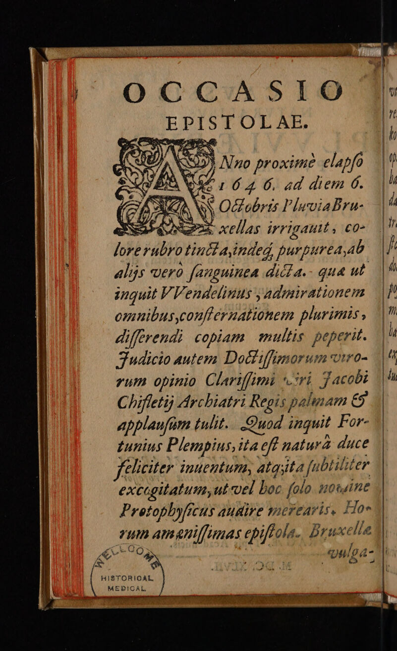 OCCASIO EPISTOLAE. 5 No proximi? elapfo |t! OR, 1 6.4 6. «d diem 6. c: Ne € Osbris PleviaBra-.- | SSH BV X xellas irrigauit, co» |V lore Hubo infa inded purpureaab | / alijs vero fanguinea dicta.- qua ut. |^ inquit VVendelinus y admirationem / omnibus,couflernationem plurimis, | differendi copiam mullis peperit. | 7 Judicio autem Doctiffsnorum viro- |^ rum opinio Clariffimi ri Jacobi ii Chifleti Arcbiatri Regis palunam &amp; applaufam tulit... Quod inguit For- gunius Plempius, ita ia cf natura duce feliciter. juuentumy atquta fu biliter excagitatum,ut«oel boc folo iotuine J| Pretophyfecus augire sucrearis, Hoe - TUI ATAHIfumas epiftola. Bruxelle | e  70$, Vp. -«uulga- ü HISTORIOAL MEDICAL