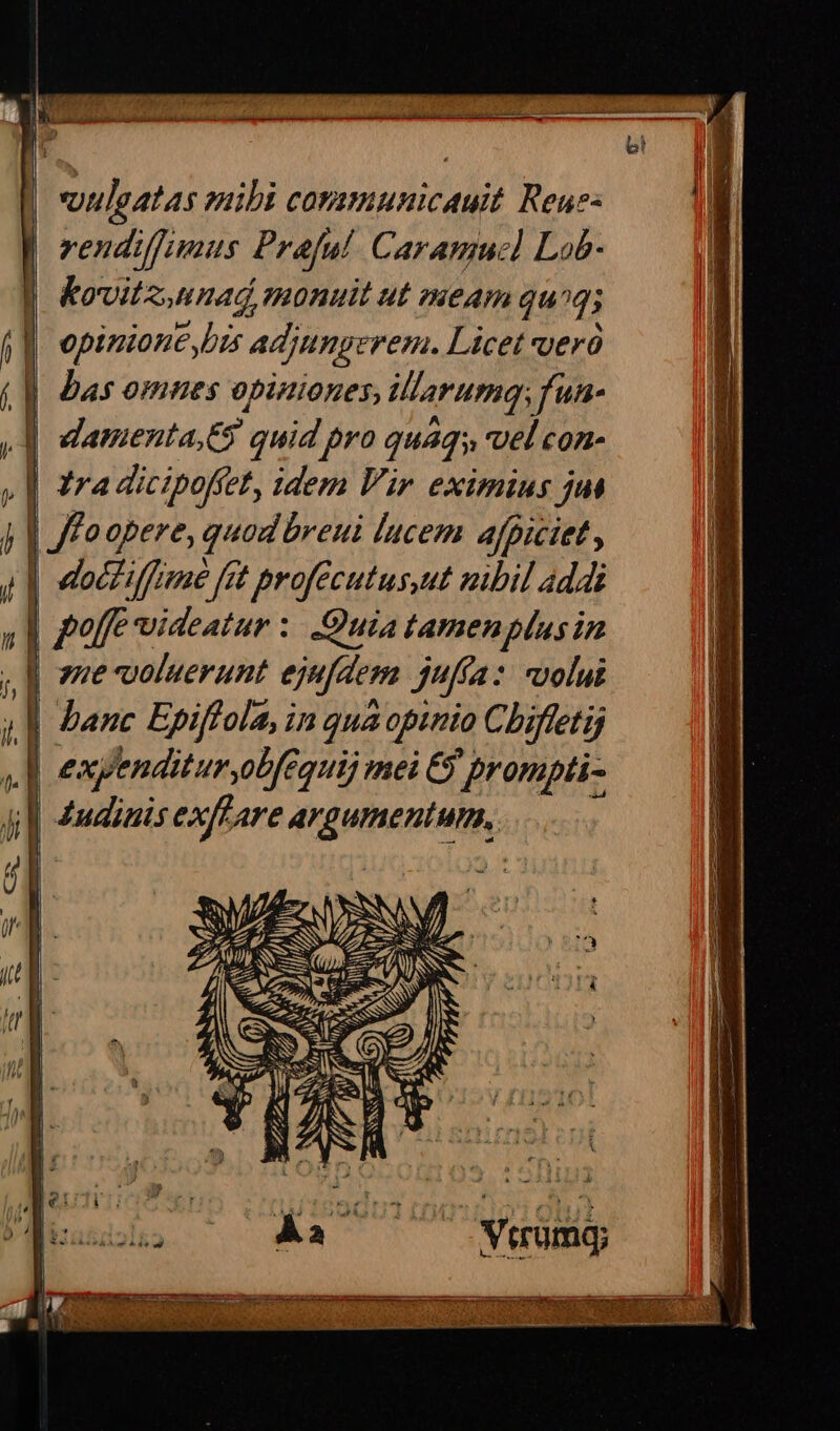 Ks audies iis aed sd e ati i i vuleatas mibi comamunicauit Reus: | vendiffimus Prafal. Caramuc] Lob- | &amp;owitz.unad monuit ut meam qug; | opinione bis adjungerem. Licet veró |] Bas omnes opiniones, illFarumq;fun- | damenta,65 quid pro quaqs, vel con- [| ra dicipofiet, idem Vir eximius jus | /Foopere, quod breui lucem afpiciet, | docziffime fet profecutus,ut mbil addi 4,1 poffe videatur : Quia tamen phus in , M eme voluerunt ejufdem jufta: uolui | banc Epiffola, in qua opinio Chiftetij s] expenditur,obfequij mei &amp; prompti- ji dudinis exffare argumentum, UID eC EOMSNUNTUTEFSTTEON T. VESPERE Ii v FERE NUES EDI c US e X IPC IEPe x