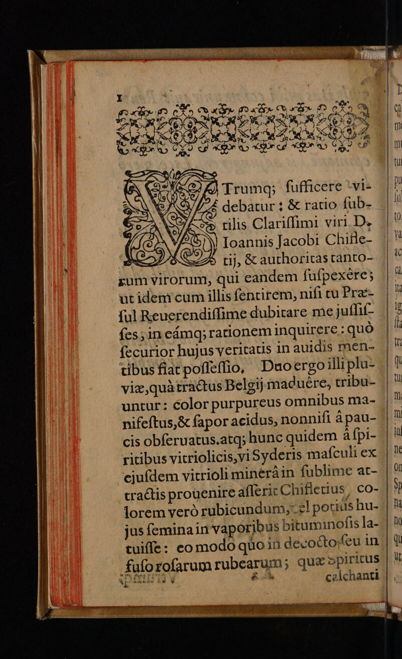 QU MA Ew? : Sce o. VA ; S CS M y Trumq; fufficere -vi- 6/724 debatur ? &amp; ratio fub- | A/S Ioannis Jacobi Chifle- MO S 7o rij, &amp; authoritas tànto- rum virorum, qui candem fufpexere; utidem cum illis fencirem, nifi tu Pre- ful Reuerendiffime dubitare me juffit- (cs; in eámq; rationem inquirere ; quó fecurior hujus veritaus 1n auidis men- tibusflatpoffeffio, Duoergoilli plu- viz, quà tractus Belgij macuére, tribu- untur: color purpureus omnibus ma- nifeftus,&amp; fapor acidus, nonnifi à pau- ritibus vitriolicis,vi Syderis mafculi ex ejufdem vicrioli mineráin fublime at- fuforofarum rubearum; qua »piritus b xat tale e — celchanti AE ae -* v