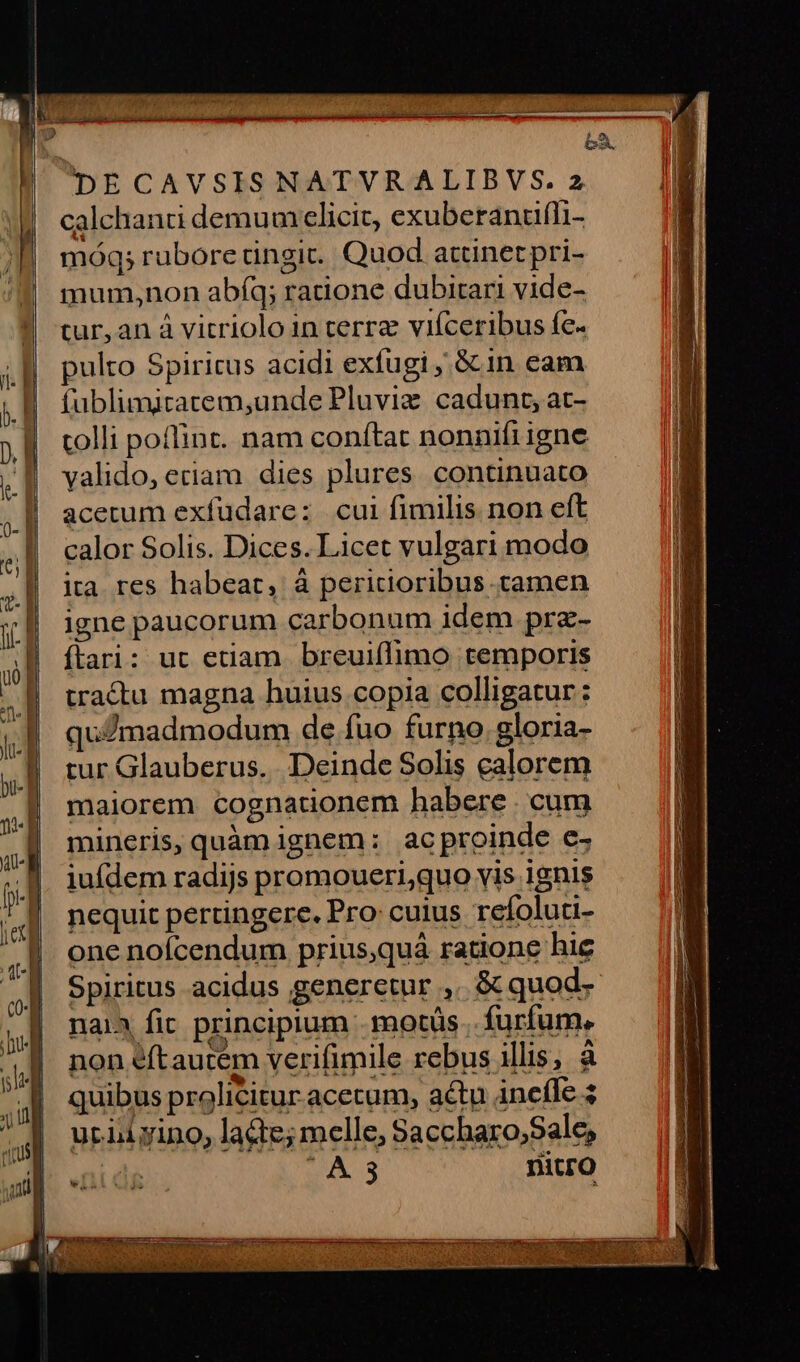 j! 1 : MN , , DECAVSISNATVRALIBVS. 2 calchanti demum elicit, exuberanrfli- móq; ruboretingit. Quod attinet pri- mum,non abíq; ratione dubitari vide- tur, an à vitriolo in cerra viíceribus fe. pulto Spiritus acidi exfugi , &amp; in eam fublimitatem,unde Pluviz cadunt, at- tolli poffint. nam conftat nonnifiigne valido, etiam. dies plures. continuato acetum exfudare: cui fimilis non eft calor Solis. Dices. Licet vulgari modo ita res habeat, à pericioribus tamen igne paucorum carbonum idem prz- ftari: uc etiam breuiílimo temporis tractu magna huius copia colligatur: quZmadmodum de fuo furno. gloria- tur Glauberus.. Deinde Solis calorem maiorem cognationem habere . cum mineris, quàm ignem: acproinde e- iufdem radijs promoueri;quo vis ignis nequit pertingere. Pro: cuius refoluti- one nofcendum prius,quà ratione hic Spiritus acidus generetur ,. &amp; quod- nai» fic principium . motüs furfum, non eftautem verifimile rebus illis, à quibus prolicitur acetum, actu anefle 5 uriiyino, late; melle, Saccharo;Sale, A3 nitro