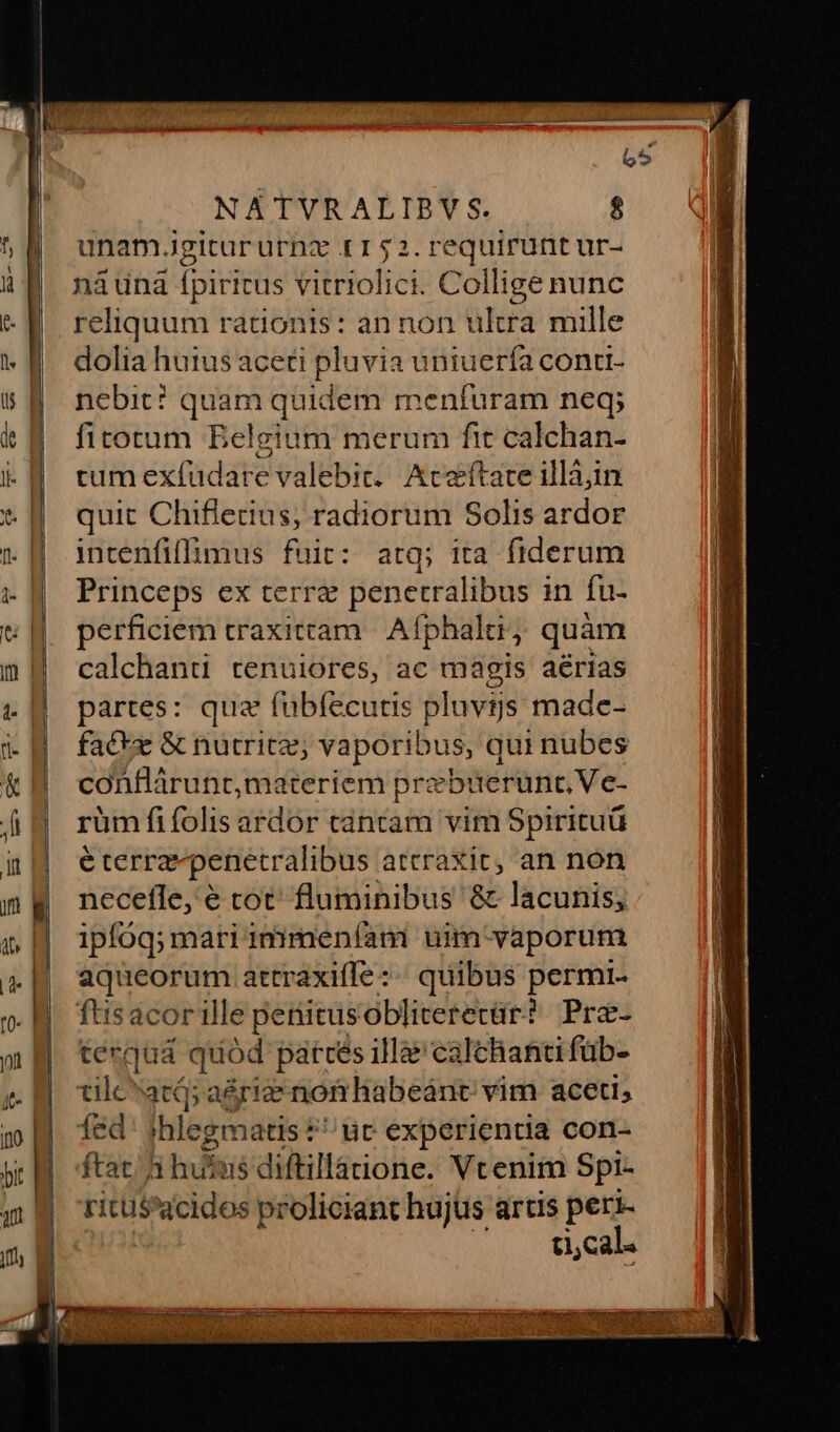 unam.igitururnz r152.requiruntur- náuna ipiritus ilisoftct Collige nunc reliquum rationis: an non ultra mille dolia huius aceti pluvia uniuerfa contti- nebit? quam quidem menfuram neq; fitorum Belgium merum fit calchan- cum exfüdare valebit. Aceftate illájin quit Chiflerius, radiorum Solis ardor intenfiffimus fuit: atq; ita fiderum Princeps ex terre penetralibus in fu- perficiem traxitcam Afphalti j quam calchanu tenuiores, ac magis aérias partes: quz fübíecutis pluvts made- fac*z &amp; nutrices; vaporibus, qui nubes conflárunt,materiem prebuerunt, Ve- rüm fifolis ardor cántam vim Spirituü é terra penetralibus attraXit, an non necefle, é tot: Büidihibas &amp; lacunis; ipfóq; mari immeníam uim-vaporum aqueorum attraxiffe:.« quibus permi- füisacor ille periitusobliteretür? Pre- tergud. quód patrcés illàe calchanti füb- tilc^atá; arie nof habeánc vim aceti, fed: shlegmatis $^ uc experientia con- ftat. i hutus diftillatione. Vtenim Spi- ritus eique proliciant hujus artis peri- ti,cal.