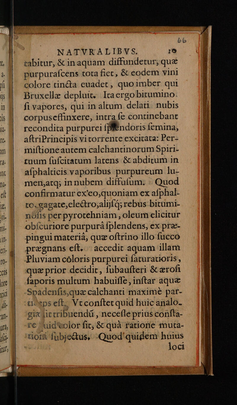 Lps —— LI» tabitur, & in aquam diffundetur; que purpurafcens tora fiet, & eodem vini colore tin&a euadet, quo imber qui Bruxelle depluit.. Iraergo birumino. fi vapores, qui in altum delati nubis corpuseffinxere, intra fe continebant recondita purpurei (ndoris femina, aftriPrincipis vi torrente excitata: Per- miftione autem calchantinorum Spiri- tuum fufciratum latens & abditum in afphalticis vaporibus purpureum lu- mensatq; in nubem diffufum. - Quod confirmatur ex'eo,quoniam ex afphal- to. eagate,clectro;alijfq; rebus bitumi- nófis per pyrotehniam , oleum elicitur obícuriore purpurà [plendens, ex pra- pingui materia, quz oftrino illo fucco pregnans eft. accedit aquam illam quz prior decidit, fubaufteri & erofi faporis multum habuifle, inftar aque Spadenfis,que calchanti maxime par- ti eps eft, Vcconftet quid huic analo- gi« lictribuendü , necefle prius confta- r€ uid volor fit; & quà rariorie muta- tioisi fubje&us, -Quod'quidem huius loci