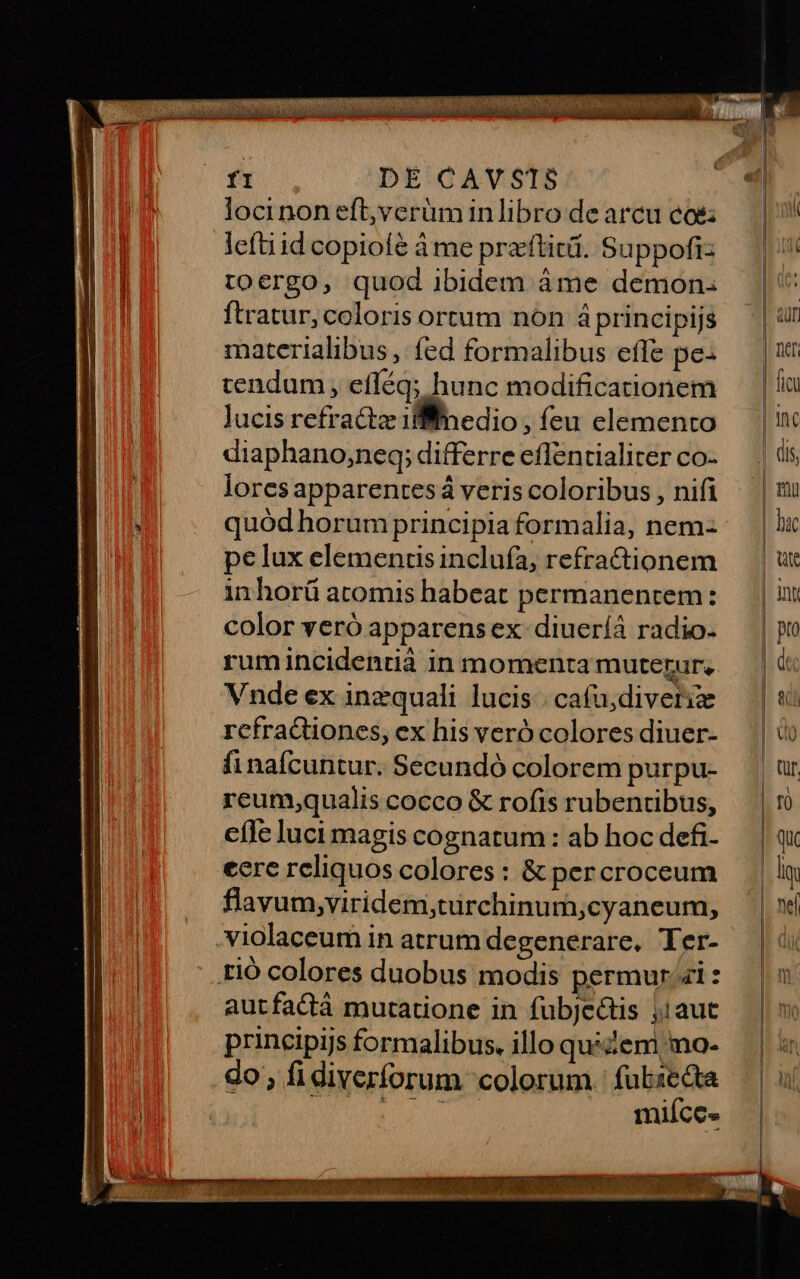 deni oo o ai du ga pod dU MR fi DE CAVSTS locinon eft,verüminlibro de arcu co lefti id copiofé à me pra'ftit. Suppofiz toergo, quod ibidem áme demon: ftratur, coloris ortum non áprincipijs materialibus , fed formalibus effe pe: cendum, efféq; hunc modificationem Jucis refractz ifiinedio , feu elemento diaphano,neq; differre effentialiter co- lores apparentesá veris coloribus , nifi quód horum principia formalia, nem pe lux elementis incluía, refractionem inhorü atomis habeat permanentem: color veró apparens ex diueríá radio. rumincidentià in momenta muterur. Vnde ex inzquali lucis | cafu;diveriz rcfra&amp;tiones, ex his veró colores diuer- finafcuntur. Secundó colorem purpu- reum;qualis cocco &amp; rofis rubentibus, cfle luci magis cognatum : ab hoc defi- eere reliquos colores : &amp; percroceum flavum,viridem,türchinum,;cyaneum, .violaceum in atrum degenerare, Ter- rió colores duobus modis permur/i : autfactáà mutatione in fubjectis ;1aut principijs formalibus, illo qué zem mo- do; fidiverforum colorum. fubzecta Viri ee . mifíce.