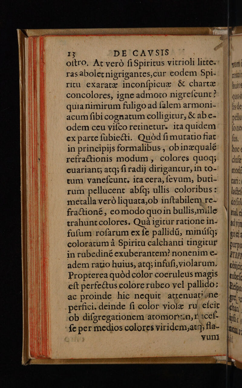 -— 15 DE CAVSIS oitro. At veró fiSpiricus vitrioli litte-: ras aboletnigrigantes,cur eodem Spi- ritu exaratz inconfpicugm G&amp; charte concolores, igne admoto nigreícunt? quia nimirum fuligo ad falem armoni- acum fibi cognatum colligitur, &amp; ab e- odem ceu viíco rerinetur- ita quidem: ex parte fübiecti. Quód fi muratio fiat in principijs formalibus, obinzqualé refractionis modum , colores quoq; euariant; atq; fi radij dirigantur, in to-: rum pellucent abfq; ullis coloribus: metalla veró liquata;ob inftabilem re- fractioné, eo modo quoin bullis, mille trahuntcolores. Quà igitur ratione in- fufum rofarum ex fe pallidü, minüíq; coloratum à Spiritu calchana tingicur in rubediné exuberantem! nonenim e- adem ratio huius, atq; infufi;violarum. Propterea quód color coeruleus magis eít perfectus colore rübeo yel pallido: ac proinde hic nequit attenuat';ne perfici. deinde fi color viole ru, eícir ob difgregationem atomorv:n, 1 1cef- yun