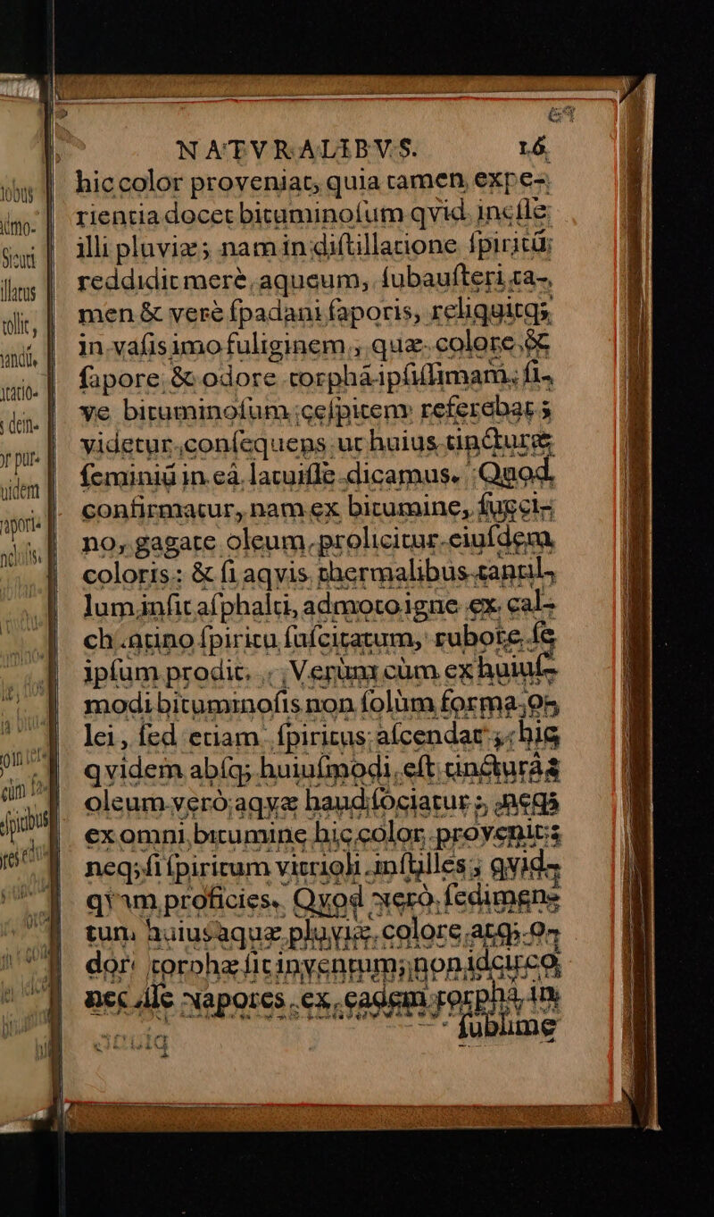 hiccolor proveniat, quia tamen expe- rientia docet bicuminofum qvid incíle illi pluviz ; nam in diftillarione fpiritü; lm | reddidit mere. aqueum, lubaufteri za-, di, | men& vere Ípadani faporis, reliquitqs aj, | invafisimofuliginem , qua colore.ó . | fapore.& odore corpháipífufimari, fi4 ye bituminofum ;cefpiteny referebar 5 videtur.con(íequens ur huius cincturge feminiü in.eà. lacuifle dicamus. :Quod. confirmacur, nam ex bicumine, fugclz no; gagate oleum. prolicitur.ciufdem. coloris: & fi aqyis rhermalibus santi, lumjnfit afphalti, admotoigne ex. eal: ch .adno fpirica fafeiratum, rubote. fe ipfum prodit. .. | Verümr cüm ex huiufz modi bitummofts non folüm forma;95 Ici, íed eriam. fpirizus; alcendar «his qvidem abía huiufmodi, eft ancturáa olcum.veró;aqye hand/fociatur », JAegà exomni birumine hic color. provegics neq;fiípirirum vitrine llla 5 9yids 1m proficies, Qyod ero. fedimgne s M SPREAS dor: sproha ficinyenmm;;non idcirco, nc Ale Naporcs .ex cadem rorpna Tm » | i Fe rra DEEP