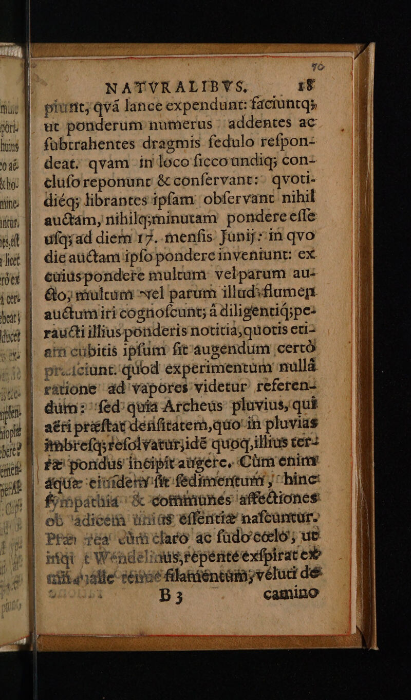 fuit pori. hs 036 | kho: f wine f iiir. | pdt n Hit D fótX | -— aÀ— NATUVRALIBYS, 18 piunt; qvà lance expendunt: faciuntqs ut ponderum numerus . addentes ac fübtrahentes dragmis fedulo refpon- deat. qvam in loco ficco undiq; con- cluforeponunr & confervant: qvoti- diéq; librantes ipfam: obfervant nihil au&tám, nihilg;minutam pondere efle ufqyad diem 17. menfis: Junij zin qvo dic aüctam ipfo pondere inventunt: ex euidspondere multum: velparum au- 6o; vérülcitii ^el parum illudsflumepn auctumiri cognoícunt; à diligentid;pe: raucti illiusponderis notitia;quotis eti- atn cubitis 1pfum fit'augendum ;certó pr-iciunt. quod experimentum nullá ratione dd vapores videtur referen- dütni: fed;quia Archeus pluvius, qui a£ti prftat dedfitatem,quo in pluvias imbrefqyrefolvaturjidé quoq,illius terz fimpátiia & dommunes affe&iones: ob 'adicem ünias éffenti& nafcantur. Pa gea didiclaro ac füdo'éócló; ut mig tWendeliwisrepenteexfplrat ex i35 ode seat filaniéntám, véluci dé vp Bi camino