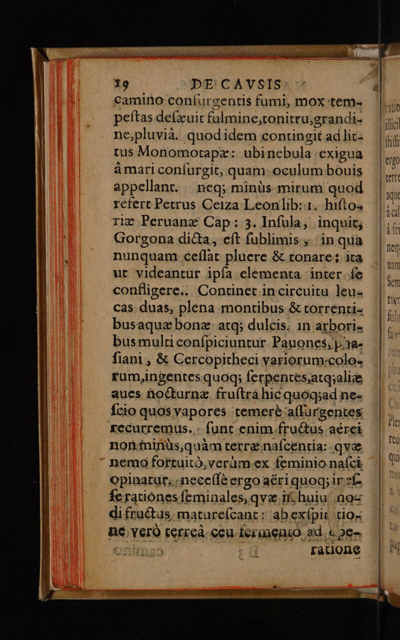 19 DE CAVSIS camino confurgentis fumi, mox tem- peftas de(zuit fulmine,;tonitru;grandi- ne,pluvià. quodidem contingit ad lic- tus Monomotapz:: ubinebula exigua ámari confurgit, quam: oculum bouis appellant. neq; minüs mirum quod rcfert Petrus Ceiza Leonlib: 1. hiftos rig Peruanz Cap: 3. Infula; inquit; Gorgona dicta, eft fublimis ;.; in qua nunquam ceflat pluere &amp; tonare: ita ut videantur ipía elementa inter. fe confligere.. Continet in circuitu leu cas duas, plena montibus &amp; torrenti busaqua bonz- atq; dulcis. in arbori- busmulti conípiciuntur. Pauones, p.3a- fiani , &amp; Cercopitheci yariorum:colo- ram,ngentesquog; ferpentes;atq;alice aues hocturnz. fruftrá hic quoq;ad ne- Ício quos vapores temere affurgentes recurremus. - funt. enim fructus aérei noniinüs,quàm terre nafcentia: qvae opinatur; nece(Te ergo aériquoq; ir zf- Íc ratiónes feminales; qva i huiu' noz di fru&amp;tus, mature(cant ; ab exípis tio- n6 Yero terreà ceu £erinenco. ad. c 28. Onus —. sd rauone