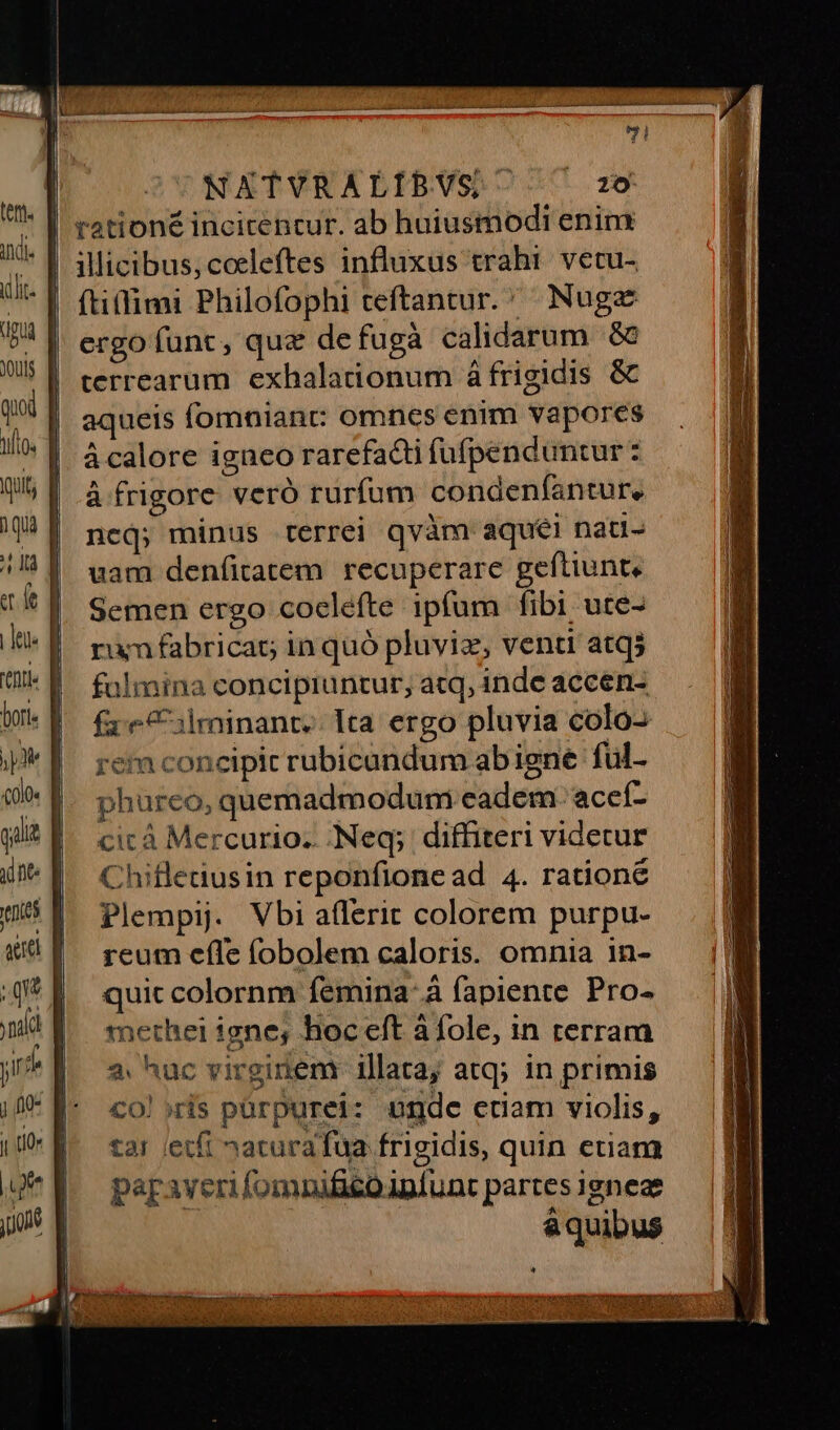 dpi ouis qui fto. Quit, 1quà TE a. e | Jeu tni botte jp «ol0« qlit qne. f venies aet | ; qu l ya yn? | jo qu j to« B j^ a jo NATVRALÍIBVS ftitfimi Philofophi teftantur. ^ Nugz ergo funt, quz defugà calidarum à terrearum. exhalationum á frigidis &amp; aqueis fomniant: omncs enim vapores ácalore igneo rarefacti füfpenduntur: à frigore veró rurfum condenfantur, ; snp Misa ncj; minus terrei qvàm aque! nau- uam denfitatem. recuperare geftiunte Semen ergo coclefte ipfum fibi ute- rum fabrica inquó pluviz, venti atq5 falmina concipiuntur, atq, inde accen- fx: e 3lminant. Ita ergo pluvia colo- rem concipit rubicandum abigne ful- phureo, quemadmodum eadem 'acceí- cic à Mercurio. -Neq; diffiteri videtur Chifletiusin reponfionead 4. ratione Plempij. Vbi a(lerit colorem purpu- reum effe (obolem caloris. omnia in- quic colornm femina: à fapiente Pro- methei igne, hoceft à fole, in rerram 2. huc virginem illata; atq; in primis co! »ris pürpurei: unde etiam violis, tar (etfi »acurafua frigidis, quin etiam paraveri fomnifico punt partes ignea &amp;quibus A M eu [