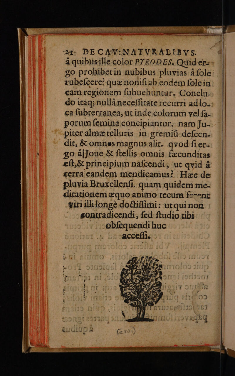 Cr DECXAKVINATVR ALIS S. à quibüsille color PY&ODES. Quid er: go prohibecin nubibus pluvias à fole: rubeícere? que nonifiab eodem fole in : cam regionem fubuchuntar, Conclu. do itaq; nullà neceffitace recurri adlo- ca fubterranea, ut inde colorum vel fa. porumfemina concipiantur, natn Ju- piter alme telluris. in gremiü- defcen.- dit, & omnes magnusalir. qvod fier. £o á|Joue & ftellis omnis fecunditas &ft,& principium nafcendi, ut qvid à £erra candem mendicamus? Hzc de ipluvia Bruxellenfi. quam quidem me- ditationem equo animo tecum f--^nt giri ililonge dodiffimi: utqui non sontradicendi, fed ftudio tibi ; - obfequendi huc