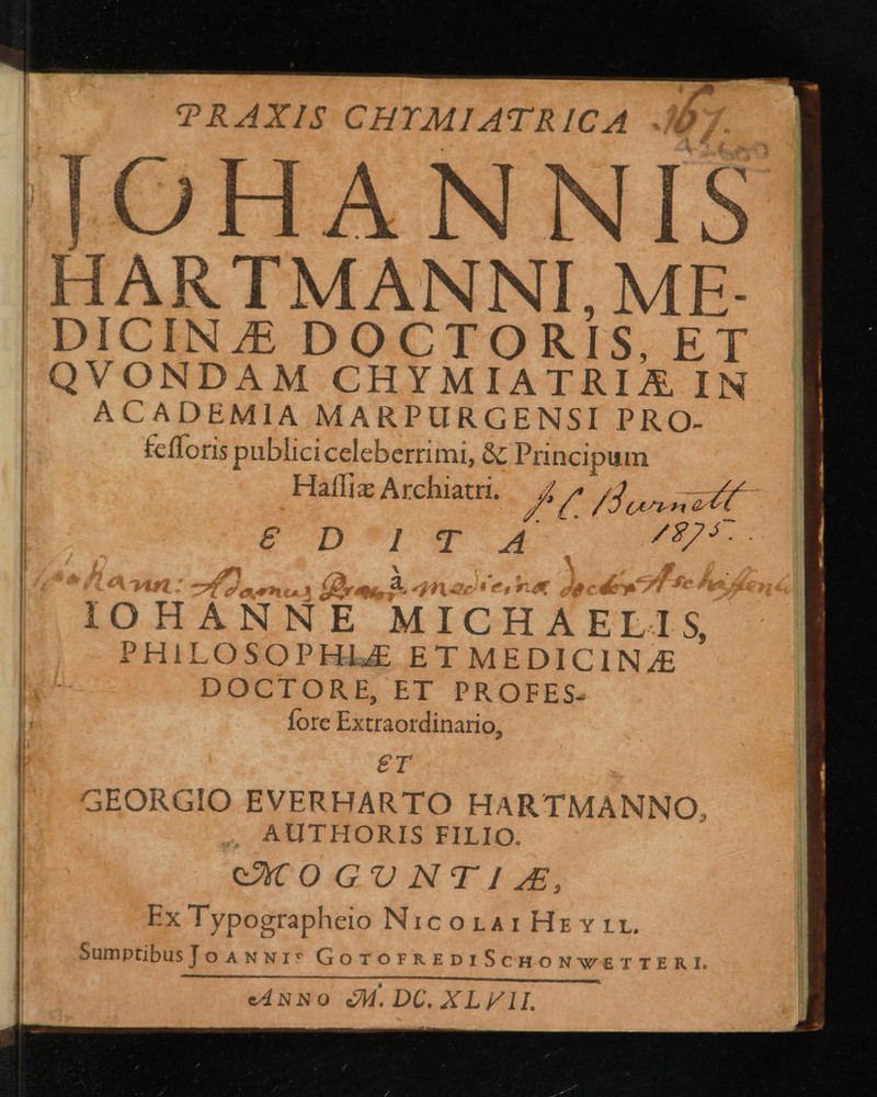                PRAXIS CHTMIATRICA JOHAN NIS 'HARTMANNI, ME. |! DICIN 7E DOCTORI IS B T | QVONDAM CHYMIATRIX IN | ACADEMIA MARPURGENSI PRO- fefloris publiciceleberrimi, &amp; Spi pai Hafliz Archiatri. / PA CL E | CUT T Ap IOHANNE MICHAELIS PHILOSOPHIZ ET MEDICINE DOCTORE, ET PROFES- | Íore Extraotdinario; | £T | GEORGIO EVERHARTO HARTMANNO. | , AUTHORIS FILIO. CCOGUNTIA, Ex Typographeio NicorarHsz vir. SumptibusToANN:I* GoTOFREDISCHONWwETTERI eANNO M.DC. XLVIL    