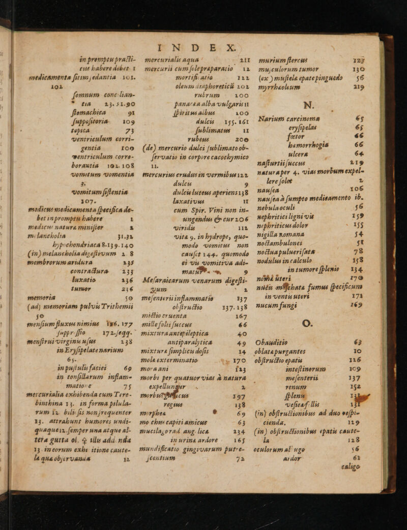  ———————————ÉÓÉBÉBÉRBRÉBÉBERRRRRREN ———— M MÀ PÁR P RRRRRRR *. j—— — in prembiu bracti- eus babere debet. 1 medicamenta fiti jedantia 101. 102 fomnum conc lian- * tia 23. 51.90 flemacbica 9t fubpofitorias- — 109 £obicA 73 ventriculum corri- gentia Io0 euentriculum corra- boraxtia 101.108 vomitum gomentia 3. vomitum fiftentia 107. modici snedicamenta [Dectfica de- bet in promptu babere medicu natura mini[ier &amp; miclancbolta 31.31 bypochondvriaca8-13 9.140 (in) melanchbolta dizefliyroum: 21.8 membrorum artdura 135 contradur&amp; — 133 luxatio 116 £u0eor 216 snemortia $9 (ad) memoriam pulos Tritbemi gui men[ium fluxus nimius Yy6. 177 Jpt r-ffto 20 Meg. men[irui virgin u[us 238 in Eryfipelate narium 6 j. in puji uli facie: 69 in tonfillarum. inflam- matto» € 7j metcursalia exbibenda ewm Tere- bintbina 13. in forma pilula- Yum iz. bili fus nonjrequenter 13. attrabunt buimores undi- quaque (emper una atque al- teta gurta ol. 4 illu add. nda 13.272 eov, exhi itione caute- la qua objcruamás L3 FN D B X mercurialis aqua 21I mercurii cum folepraparatio — ia mortifi atia 112 oleum átaphoreticié 102 rubrum 100 panaraa albavulgaran [iratus albus 1009 dilció — 155. 161 fublimatws — a1 vubeus 206 (de) mercurio dulci [ublimatoob- ftrvatio in corpore cacochymico 1l. tercuyius evudas in voermibus vz.2, dulcu 9 dulcia luteus aperiens138 laxatiuuas n eum Spir. Vini non in- ungendus ( cur 206 vvirida 112 Vit 9. in bydrope, quo- :»modo -vomitus non caufct 44. quomodo €i Uis Uomitt'uA Adi- LALUTT « cp 9 Me/araicarum venarum digefli- qum E mej[enteriinflammatto 17 obfivucito 137.138 miii eruenta 167 gnillefoli [uceses 66 mixturaantepileptica 40 anttpavalytica 49 mixtura [iaplici dofts 14 mola exterminatio 170 3074 Ani 113 morbi per quatuor vias à natura expellungar —-. 2, nor Wo cus 197 Yeg tus 138 smorjpbea e 69 mo chis capiti amicus 63 mucila;orad ang. lic 134. 1n urina ardore 165 mundificatio gingvvarum putre- jeen?ium 723 murium flercus 123 mujculorum tumor 130 (ex ) muflele epatepinguedo — $6 myrrbaohum 219 Nu Nariutm carcinoma ég ery[ipelas 6$ fetor é6 bamorrbogia 66 ulcera 64. na[turtii [uccus £19 naturaper 4. vias fnovbum expel- lere folet D nau[ea ro6 nau[ca à [umpto medienmento ib. nebulaocult $6 smephritici ligni-«oiu 159 nephriticus dolor 15$ nigilla Romana $4 nociambulones [i: noctuapulueri[at&amp; 78 modulus in calculo 1,8 intumore[blenis — 154. n0 uteri 170 nés mÜjebata fumus (pecificura in ventu uter 171 nucum fungi 169 Oo. Obauditio 63 oblatapurgantes 1o obfiruitio epatis 116 ante[linorum 109 me[enteris 137 renum 152 (fm) obfiruciionibus ad duo se[pi- cienda. 119 (in) obfirudlionibus epatis caute- la 128 otulorum alU ge «6 Ardor ét caligo               — Rd m a e   ames AUDIT AMI n ce e  oot Yee met air ami sm. jr e