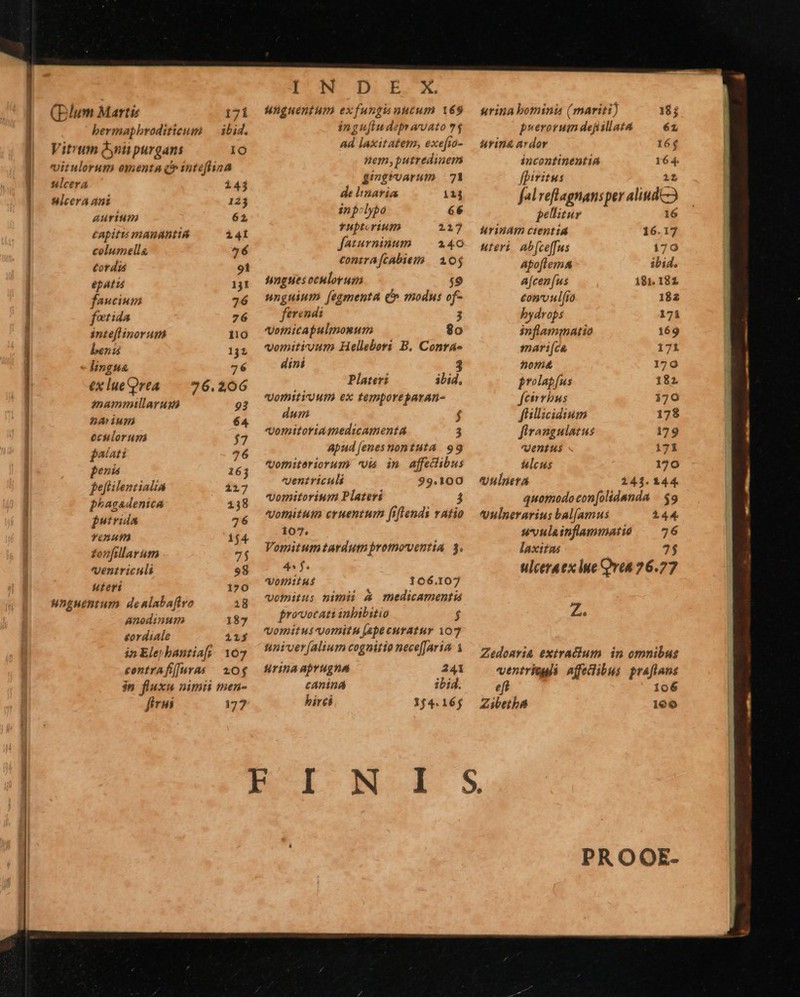    (Blum Marti 17i bermapbroditieum — ibid. Vitrum dynii purgans IO vitulorum omenta c inteflina slcera 143 ulcera ant 123 AUrium 62 Capitis mnanantiá 141 columella 436 tot dis 91 epatis 131 faucium 726 fetida 76 inte[linorum 110 beni 131 lingua 76 exlueQrea —. 26.206 mammillaruxé 93 pA ium 64 oculorum $7 faiati 76 penis 16j feftilenmtialia 1217 phasadenica 138 jstrida 76 YOYATÀ 154 zonfillarum 75 Ventriculi 98 uteri 170 unguentum. denlabaftvo 18 Anodinum 187 £ordiale 21$ in Ele»bantiafs 107 contrAf[[uras | 20$ 177 IW Di.Bb. X. unguentum exfungisuutum 169 ingu[iudepravato 7$ Ad laxitaten, exefia- nem, putredinem givgroarum — 71 de natia 11j inpclybo 66 tuptorium 217 faturninum | 2140 contra[cabiem | 10$ nngties oculorum T. unguium (eamenta C» modus of- ferendi «omicapulmonum $90 vomitivum Hellebors B. Contá- dini 3 Plateri ibid, omitti utm ex temporeparan- dum $ omitoria medicamenta 3 Apud [enes nontuta 99 ofniteriorum vis in affedibus ventriculi 99.100 omitorium Platers j ofuituim cruentum fiflends vatio 107; Vomitumtardutnpromoventia 3. 4$. ofnitus 166.107 votnitus nimi A medicamenti provocati inbibitio f vomitus voritu (ape curatur 107 tiniver [alium cognitio nece(Jarin. 1 fTihA aprugna 241 cAniná ibid. birci 154.16;     urina bominis (mariti) 183 pyerorum dejiillata é1 urin&amp; ardor 16$ incontinentiA 16 - fpiritus fal reflagnansper «iud pellitur urindm ctentiá 16. 1 uteri. Ab(ceffus 170 Apoflema&amp; ibid. A[cen[us 181. 181 €onvulfio 182 bydrops 171 inflammatio 169 snari[(ca 171 ^omá&amp; 1790 frolabfus 182 feirrbus i70 fillicidium 178 firangulatus 179 Ventus 171 ulcus 170 vulieta 241. 144. quotnodo con[olidanda / $9 Vulnerarius bal[amus 144. uvulainflammatie ? : laxitas ulceraex lue Qvea 76. 7 Z. Zedoaria exiracium. in omnibus ventriogi affedibus praflans eft 106 Zieibs 160  