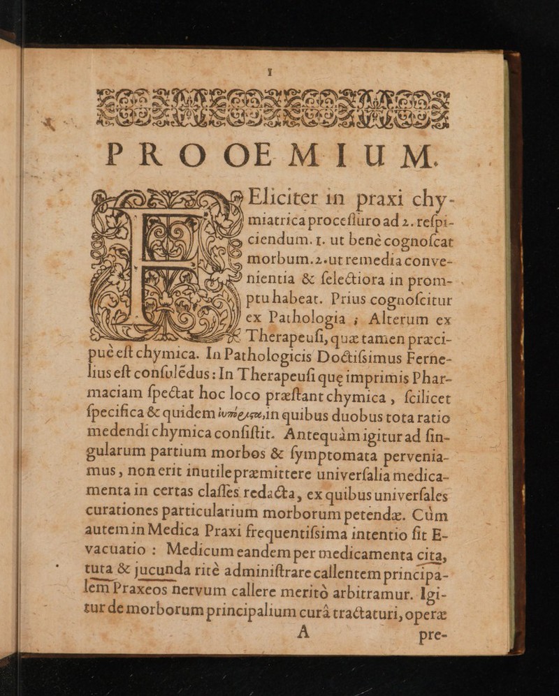  Eliciter 1n. praxi chy-        e ACH Lo nientia &amp; felectiora in prom- acto ptu habeat. Prius cognofcitur y N INS ex Pathologia ; Alterum ex CSS 7L Therapeufi, qua.tamen praci- pucelft chymica. In Patholegicis Doctifsimus Ferne- liuseft confuledus:In Therapeufi que imprimis Phar- maciam fpectat hoc loco preftant chymica , fcilicet (pecifica &amp; quidem ive n quibus duobus tota ratio medendi chymica confiftit. Antequàmiugitur ad fin- gularum partium morbos &amp; Íymptomata pervenia- mus , nonerit inutileprzmittere univerfalia medica- menta in certas claffes redacta, ex quibus univerfales curationes particularium morborum petendz. Cüm autem in Medica Praxi frequentifsima intentio fit E- vacuatio : Medicum eandemper medicamenta cita, tuta &amp; jucunda rité adminiftrarecallentem principa- lem Praxeos nervum callere merito arbitramur. lgi- tur de morborum principalium curá tractaturi, operz A pre- NS FATE. miatrica procefluro ad 2. refpi- ) c3) [^ .  C (Io es ciendum. r. ut bené cognoícat E AN M 3 » 3 IS - 15 1/ S E? morbum.2-utremediaconve-             E AER M —    
