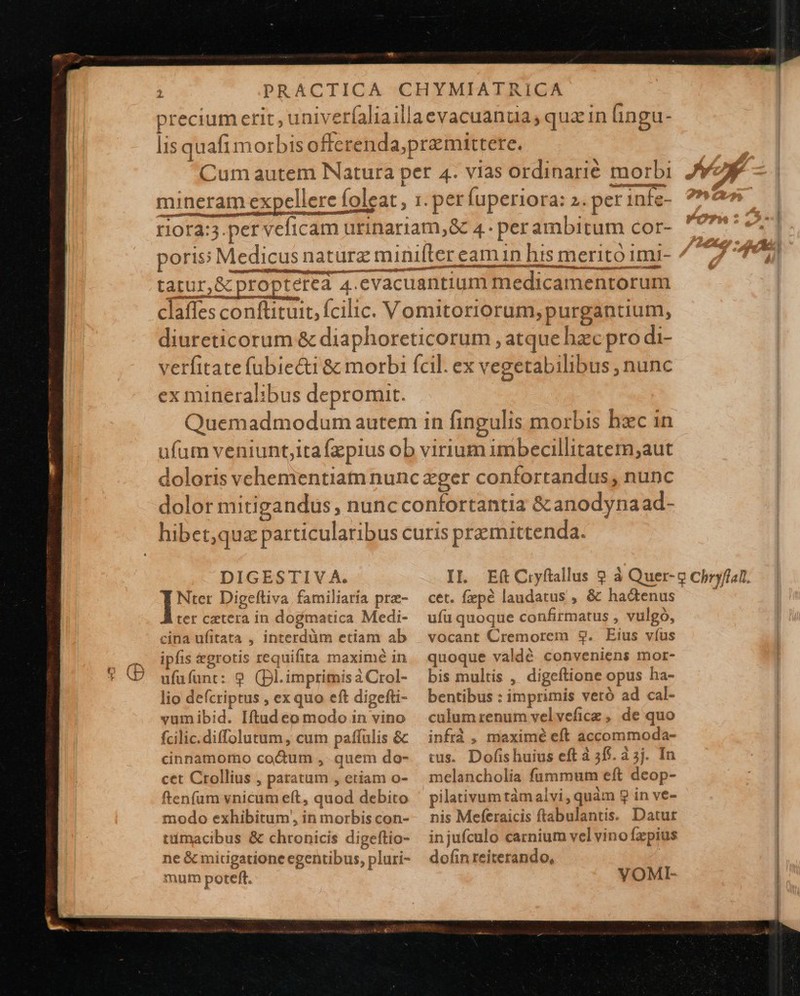                              t! Y LI papi 10 ^ Mene cjue En reg Et, * — ——— — SUSSQLUUIO A C ripas tc cero rt tot a IEEE APER ex mineralibus depromit. DIGESTIV A. Nter Digeftiva familiaria pre- ter cetera in dogmatica Medi- cina ufitata , interdüm etiam ab ipfis &amp;grotis requifita maximé in ufüfunt: 9 (Dl.impritnis à Crol- lio defcriptus , ex quo eft digefti- vumibid. Iftud eo modo in vino fcilic.diffolutum , cum paffulis &amp; cinnamomo cocum ,. quem do- cet Crollius , paratum , etiam o- ftenfum vnicum e(t, quod debito modo exhibitum, in morbis con- tüimacibus &amp; chronicis digeftio- ne &amp; midgatione egentibus, pluri- mum poteft. IL Eft Ciyftallus ? à Quer- cet. fepé laudatus , &amp; hadenus ufu quoque confirmatus , vulgo, vocant Cremorem $9. Eius víus quoque valdé conveniens mor- bis multis , digeftione opus ha- bentibus : imprimis veró ad cal- culum renum velveficz , de quo infrà , maximé eft accommoda- cus. Dofishuius eft à 55$. à 5j. In melancholia fummum eft deop- pilativumtàmalvi, quàm 9 in ve- nis Meferaicis ftabulantis. Datut injufculo carnium vel vino fzpius dofin reiterando, VOMI-   9 Chryflan. 