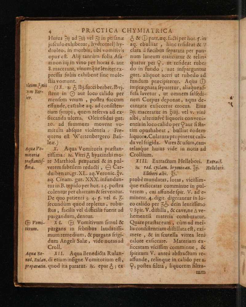  eum nii j!?1. Ber- er. Aqua Vo- Witoria praflantif- fna. (B Fomi- tivum. Aqua Be- ned. Rulan  Huius 5j ad Sij vel 3j in ptifanz jufculo exhibetur, hvdromel) hy- droleo, in morbis, ubi vomitivis preffis foliis exhibent fine mole- ftia vomunt. (1X. ^8 &amp; Ibj.fucciberber.Tbvj. ftent in () aut loco calido per menfem vnum , poftea fuccum effunde, extrahe aq. ad confiften- tiam fyrupi, quem referva ad ex- ficcanda ulcera. Oleirefidui gut. :0. ad fummum movent vo- mitum abíque violentia : Fre- quens eft W'ertenbergero. Bafi- X. Aqua Vomitoria praftan- tiffima: k. Vitri hyacinthi mo- re Matthiol. preparati &amp; in pul- verem fubtilem reda&amp;ti , &amp;3 Car- duibenan;gr. XL. aq. Veronic.$v. aq. Cinam. gut. XXX. infundan- tur in B. tepido per hor. 24. poftea colentur per chartam &amp; ferventur. De quo patienti 3. 4. f. vel 6. 3. fecundüm quod repletus, robu- ftus , facilis vel difficili fuerit ad purgandum, dentur. X1 (D. Vomitivum fimul &amp; pürgans in febribus laudatiffi- mumremedium, &amp; purgans frigi- dum Angeli Sale, videnotasad Croll. XII. AquaBenedi&amp;da Rulan-  à &amp; (D part.aq. faci pet hor. f.i aq. ebulliat , hincrefideat &amp; v clara à fecibus feparata per pan- num laneum traijciatur &amp; reline quatür per 9, tit refideat rubez do in fundo ; aut. infpargantuz gutt. aliquot aceti ut rubedo ad fundum precipitetur.: Aqua () impragnata feparetur, aliaquea£- füfalavetur , ut omnem falfédi- nem Corpus deponat, aqua de- cantata exíiccetur ctocus. Eius 9j. maceratur in Ziiij. vel v. vini albi , alteriufvé liquoris conveni- entisinlococalido per C'aut fi ffa- tim opushabeat ,' bulliat eodem liquore, Colatura propinetur cali- davelfrigida.-- Vires &amp; ufüm,cau- telasque. huius vide in notis ad Crollium. XIII Extractum Hellebori, B. rad. cyclam. bryoniaan. Sij. Ellebori albi. 2j. probé mundatas, lotas, viciffim- que exficcatas comminue in pul- verem , cui affundefpir. V. ad'e- minent. 4. digit. digerantur in lo- co calido per zy. dein lentiffimo V Spir. V. diftilla , &amp; cave;ne A ve- Quare preftateani , cüim ad mel- lis confiftentiam diftillata eft, exi- mere , &amp; in fcutella vitrea len? calore exficcate. Materiam ex- ficcatam viciffim comminue , &amp; fpiritum V. antea abflractum re- affunde , relinque in calido per a; CUL EE:  