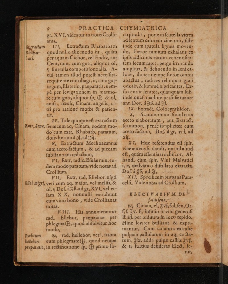 Be rractum Rb ibar- ^Ari. Extr, Ses, Elleb nigri, gr, X V I, videatur in notis Crolli- anis, 1]], Extra&amp;um Rhabarbari; quo« d nullo alio modo fit , quàm peraquam Cichor, vel hodie. aut Cent, min, cum gutt, aliquot ol, 9 fineullacompofitonealia. A- cui tamen illud pote(t neceíhita- requirente cum diagr, it, cum gut- tegum,Elaterio, przparatis, nem- pé per levigationem in marmo- re cum gi putt, ali iquot fp, (D &amp; ol, anii, faenic, Cinam. angelic, ci- tri pro ratione morbi &amp; patien- tis e IV, Tale quoqueeft extractum do'cum extr, Rhabarb, paratum, dofis horum à 5f, ad Dif. V, Extradum Mechoacannz cumacetofa&amp;um , &amp; ad piccam fnbftantiam redactum, VI, Extr, radic; Efulz min, eo- dem modo paratum, vide notasad Crollium. VI], Extr, rad, Ellebor. ni gri veri cum aq. maior, vel melifs, &amp; ol. 2 Dof, à9ff. ad gr, XVI, vel et- iam X X, nonnulli exturahunt cum vino bono , vide Crollianas notas. Vilil. His annumerantur rad, Ellebor, prepatatz — per phlegma(D, quod abíolvitur hoc modo, &amp;, rad, hellebor, veri, irtora eut phlegmate(D, quod nempe in re&amp;ificauone íp, (B primo lo-  co prodit , ponein fcutella vitrea adlentum calorem cinetum , fub- inde cum fpatula lignea moven- do, Feetor nimium exhalans ex ipíis radicibus earum venenofita- tem fecumrapit : perge irrorando amplius, &amp; delinendo in leni ca- lore , donec nempe fetor omnis abactus , radices relinquat grati odoris, € fummé nigricantes, Ex- ficcentur leniter, quanquam fub- inde quafi madore peifufz mane- ant. Dos, à Sf. ad 5f, IX. Extra&amp;t, Colocynthidos, X, -Scammonium fiinul cum aceto elaboratum. , auc Extract, Ícammon, per fe fi: mpliciter cum aceto fadum, Dof. à gr, viij, ad xij. XI, Huc referendus eít fpir, vitz aureus Kulandi, quinil aliud eft, quàm cffenti atrochifcor, Al- har d, cüm fpir, Vini Malvatici j, e, malvatico diftillato extracta. Dof.à $$$ ad 2í, XL Speciticum purgans Para- celá, Videnotas ad Crollium, ELECIVARIVM DE^ foliis fene, BA Ginam, el, Zvf.fol.fen,Or. £,(, £v. F,'infuáio in vini generofi Ibiuif, per biduum in loco tepido, Hinc leviter bulliant &amp; expri- mantur, Cum colatura extrahe pulparn paffularum in ag, co&amp;a- tum, Zix. add» pulpz caffiz vf, &amp; íi fortius defideras Eled, le- nit, € g RU   