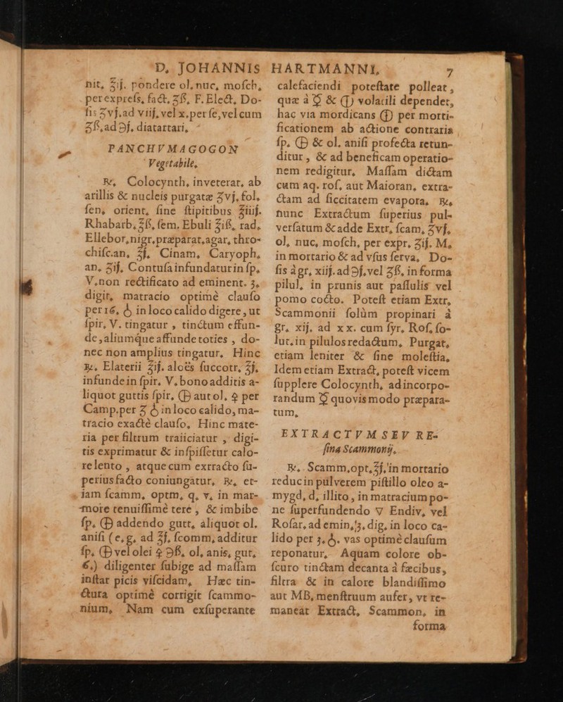  D, JOHANNIS PANCHVMAGOGON V egetabile, &amp;, Colocynth, inveterat, ab atillis &amp; nucleis purgata Zvj, fol, fen, orient, fine ftipitibus Ziuf. Rhabatb, 715, fem. Ebuli 2f, rad, Ellebor,nigr.praparat,agar, thro- chifc.an, $$, Cinam, Caryoph, aD, 2ij, Contufainfundatutin fp, V.non rectificato ad eminent. 3, digir, matracio optimé claufo per16, à inloco calido digere , ut [pir, V. tingatur , tinctum cffun- de ,aliumque affundetoties , do- nec non amplius tingatur, Hinc x:, Elaterii 2j. aloes fuccotr, 2j, infundein fpir. V, bono additis a- liquot guttis fpir, (D autol, 2 per Camp.per Z à inloco calido, ma- tracio exacté claufo, Hinc mate- ria per filtrum traiiciatur ,' digi- tis exprimatur &amp; infpiíletur calo- relento , atque cum extracto fa- periusfa&amp;to coniungatur, E, et- iam Íícamm, opttm, q, v, in mar- more renuiffimé tere , &amp; imbibe fp. (D addendo gutt, aliquot ol. anifi (e, g, ad 2j, Ícomm, additur fp, (D vel olei 49$, ol, anis, gut, 6.) diligenter fubige ad maífam inflar picis vifcidam, ^ Hzc tin- Guta optimé cortigit (cammo- nium, Nam cum exíupcerante HARTMANNI, 7 calefaciendi poteftate polleat, quz à $ &amp; ([) volarili depender, hac via mordicans (f) per morti- ficationem ab actione contraria fp. (D &amp; ol. anifi profecta retun- ditur, &amp; ad beneficam operatio- nem redigitur, Maílam dictam cum aq. rof, aut Maioran, extra- &amp;am ad ficcitatem evapora, E, hunc Extra&amp;um fíuperius pul- verfatum &amp; adde Extr, fcam, Zvf, oJ, nuc, mofch, per expr, Zij. M, in mortario &amp; ad vfasferva, Do- fis àgr, xiif.ad 9f, vel Z5, informa pilul, in prunis aut paffulis vel pomo cocto. Poteft etiam Extr, »cammonii folüm propinari. à gr, xij, ad x x. cum fyr, Rof, fo- lut, in pilulosreda&amp;um, Purgat, etiam leniter &amp; fine molefítia, Idem etiam Extract, poteft vicem fupplere Colocynth, adincorpo- randum 3$ quovismodo przpara- tum, EXTRACTVMSEV RE- fita Scammong,, B^, . Scamm,opt,2f,'in mortario reducin pülverem piftillo oleo a- mygd, d, illito, in matracium po- ne fuperfundendo v Endiv, vel Rofar, ad emin,'5, dig, in loco ca- lido per 5, &amp;. vas optime claufum reponatur, Aquam colore ob- Ícuro tinctam decanta à fzcibus, filtra &amp; in calore blandí(fimo aut MB, menftruum aufet , vt re- maneat Extract, Scammon, in forma                                 