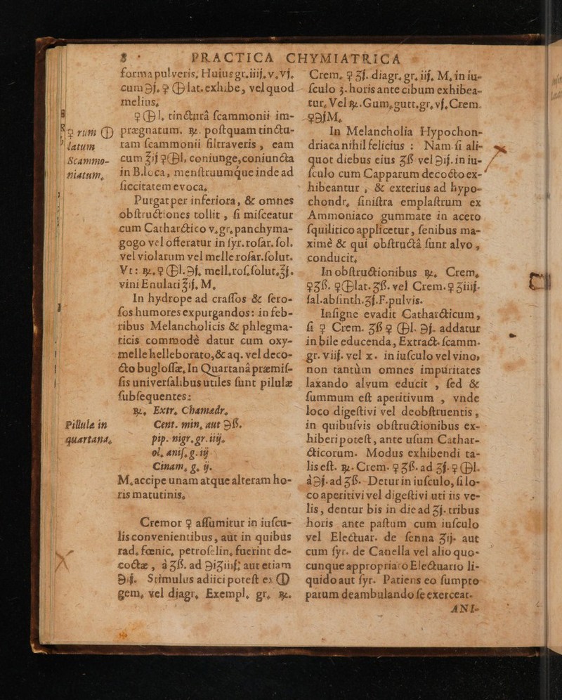 Dj ui SCAImImo- UALHM, Pillule in - * pi. M VA Huius gr. iiij, v, vj. mj. $? (plat. exhibe, velquod eli us, * ep) |, cin&amp;tnrà Ícammonii im- pr tà cum: Zar (Bl, c coniunge, E iiunaa in B.loca, menftruumque inde ad ficcitatem evoca, Purgat per inferiora, &amp; omnes obftructiones tollit , fi mifceatur cum Cathar&amp;ico v.gr, panchyma- gogo vclofferatur in fyr.rofar. fol. vel violarum vel xg rofar.folut. Vt: &amp;, 2 (Dl.5f, mel l,tof,folut. sf. viniEauladiZif, M, In hydtope ad cra(fos-&amp; fero- ribus Melancholicis &amp; phlegma- ticis commodé datur cum oxy- mellehelleborato,&amp; aq. vel deco- Go bugloffz, In Quartaná premif- fis univerfalibusuules funt pilulz fubfequentes: B, Extr, Chamadr, Cent. min, aut 2M. pip- nigr, gr. iiij, oL, ani[, g id Ctnam, g, ij. M,accipe unam atque alteram ho- ris matutinis,  Crem, 9 3f. diagr, er, uj, M, in iu- Ículo 5. $uotlé ante cibum exhibea- tut, Vel y .Gum,gutt,gr, vf, Crem. 99ÍM, In Melancholia H ypochon- driaca nihilfelicius : Nam.fi ali- quot diebus eius 255 vel Sif. in iu- Ículo cum Capparum Faro ex- hibeantur , &amp; exterius ad hypo- chondr, finiftra emplaftrum ex Ammoniaco gummate iü aceto Íquilitico applicetur, fenibus ma- xiré &amp; qui obfttudà funr alvo , conducit, Inobftru&amp;ionibus &amp;, Crem, 225. g(Dlat. af. vel Crem.9 aiiif. il abíinth.3f.F.pulvis. Infigne ada Cathar&amp;ticum , fi 9 Crem. 2f 9 (Dl. 9f. addatur in bile educenda, Extrac&amp;. fcamm. gr. Viif. vel x. iniufculo vel vino, non ien omnes imptáritates laxando alvum educit , fed &amp; fummum eft aperitivum , vnde loco digeftivi vel deobftruentis , in. quibufvis obftrudionibus ex- hiberipoteft , ante ufum Cathar- &amp;icoram. Modus exhibendi ta- liseft. y. Crem- 2 26. ad Zf. ? (Dl. àpj-ad 25. -Detur io iniSalo G La Co apetitivi vel digeftivi uti iis ve- lis , dentur bis in diead Zj. cribus hos ante paftam cum iuículo yel Electuat. de fenna Zij- aut cum fyr. de Canella vel alio quo- cunque appropria: o Elec&amp;uartio li- quidoaut fyr. Patiens eo fumpto parum deambulando fe exerceat. AN I-     