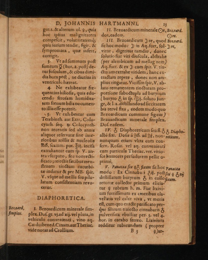                                 : Bexodrd, fimplex. D, JOHANNIS gut.r. &amp; alterum ol. 5, quia hoc ipfius malignitatem compefcit , volatiliratemq; quia furfum tendit, figit, &amp; fympromata , quz infert, corrigit. 3 Vtadíummum poft fumtum 9$ (hor, 2. poft) de- tur fufculum , &amp; cibus dimi- diahora poft , ne diutius in ventriculo hzreat. 4. Ne exhibeatur fre- quentius biliofis , quia edu- cendo ferofam humidita- sem frenumbilisnocumen- to illis effe poterit. «$. Vt exhibeatur cum Terebinth. aut Extr, Colo- cynth. feq. 5$. Colocynth- non recentis fed ab. annis aliquot refetvatz fine inte- rioribus arillis &amp; nucleolis 1bf5, (camm. pot. 2iij. incifa extrahantur cum fp. V. an- tea vfurpato, feu nonrecti- ficato ; reiectis fecibus men- ftruaum tin&amp;um cucurbi- tz indatur &amp; per MB. [pir. V. víquead mellis feu pilu- larum confiftentíam revo- cetur, DIAPHORETICA. |. Bezoatdicum minerale fim- plex. Dof. gr. vj.ad xij. vel plura,in vehiculo convenienti , vino aq. Ca:duibened.Cinam.aut T heriac, vide notas ad Crollium. HARTMANNI, 13 dos, eadem. vitur , digeritur tamdiu ,; donec folutio fiat viri diufcula, abftrahe (per alembicum ad mellag nem) Aq.forr. &amp; ex )) cum fpir. V: tin- K&amp;turam extrahe viridem , hanc ex- tractam repete , donec non am- plius cingatur. Viciffim fpir, V. ab- lato remarrentem cincturam pro- pottiorre füboctupla ad buryrum ( butyro $j in fp. (Dj. foluto fün- ge, &amp; l. a. diftillandoad ficcitatem bis tervé fixa , eodem modoquo Bezoardicum commune figitur ) Bezoardicum minerale fimplex. Dof. eadem. nunquam etiam vltra cum con- ferv. Rofar. vel aq. convenienti cum particula Theriac. vet. vitio- fos hunrores perfudorem pellit o- cad timé, modo : deftillatum butyrum Qj ín collo retortz colle&amp;o primum elicia- tur-$ rubrum h. m. Fiat lixivi- um fortiffimum ex cineribus cla- vellatis vel calce viva , vt moris eft, cum quo exacte purificato per- que filtrum traie&amp;o cirnabaris dj pulveriíata ebulliat per: 3. vel 4. E in cacabo ferreo. Lixivium redditur rubicundum | ( propter B 3 5 Jare 