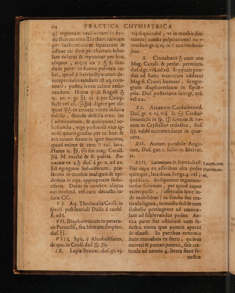  q4 DRACT!CA $) argentum veró vivum in do fluit cuirens.Tincbum iixivium pec inélinationem feparatum &amp; adhuc calidum per chartam bibu- lam colatur &amp; reponitur per hor. aliquot , atque ita ? Qj ij. fun- B peret informa pulveris ru- i, quod à lixiviofeparatum de- (acere dofeeimtiduór e Laq.com- muni; poftea lento calore exfic- candum. Haius 4-&amp; Reguli $j &amp;&amp; an.v. gt. 24. ol. 4 E Camp. Facti vel-ol, (52 ziij. digere per ali- se ias (boom «it crabdoce lo , deinde deftilla aren. ter adminimum , &amp; quinqu ies!) co- ( opsnud $ vrge pofttemá vice ig» nem quarti gradus per 12. hor. &amp; erictotum fixumin igne tnanens, -quod exime &amp; cum V tof. lava. Huius £g. 5h Q feu mag. Corall. Zij. M. exa&amp;té &amp; F. pulvis. .Pa- nace ex 9d, dof. à gr. x. ad xv. Ef egregium fudoriferum., pra- fe:tim in-morbis malignis.&amp; epi- demiis in aqu. appropriatis fado- riferis.. Datur in confetv. aliqua 1 el michrid. vel.cum deco&amp;o ra- futz CC. V1. Aq. Theriacális Csoll. in fpeci£. peftilentiali Dofis à cochl. d ad. VH, Diaphoreticum in ui- cracuü- «gr. vj.     1RICÀ vij. quotidié ; vt in morbis diu- curnis ( cordis palpitatione) eo v- tendum gr-ij.fij.in V convententi- bus. X. Cinnabaris $5 eum ana Mag. Corall. &amp; perlar. permixta. dof.àgr.viijf.ad xij. Si equalepon- dus ad hanc mixturam addatur Magift. Cranii humani , fitegre- gium diaphoreticum in 'Épile- píia. Dof. poftetioris funtgr, xvj. velxx. $45 Árcanum. Carduibened. Dof.st. v. vj, viij. It. € Cardur- Denedith i in fp, (D folucus.&amp; ire- rüm in Cryftallos redadtus, dof. 9f. valdé commendatur in.quar- tang. XII. Aurum posue ile- Angli- con, Dof. gut. 1. folur.in Malvar, 31, XILI, quinque, d ME vel s. pi, quadrata. Iníuperieri tegamen- tofiat ips , per quod caput exíeti poffit , ( affetculis hi nc in- de mobilibus ) in.fundo- fiat cra- ticula lignea ,.in medio fedile cum Ícabello pertingente ad .craticu- lam ad füblevandos pedes. An- tica parte. fiat oftiolum . cum fe- neflra vitrea quz poterit apctiri &amp;.claudi. In partibus extremis fiant-manubria ex ferro , quibus moveti &amp; portari poterit. fub cra- ticula ad omnia 4. latera fiant fe- neftra: 