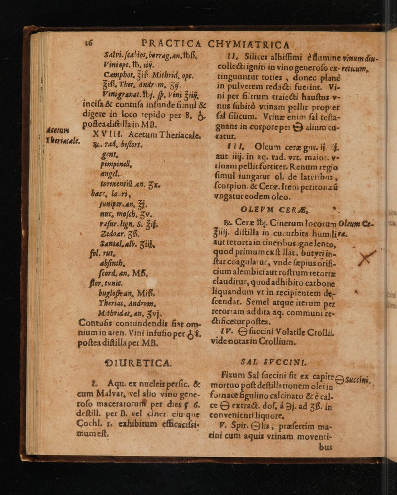                                Átettti - Salvi. [ca ios, berrag, an, dbfS, Viniept. Tb, diy. Cattipbor, Zif. Mithrid, opt. Zifs, Ther, Andr.m, 25. Vitireranat.1bj. (b, Vini Zi, incifa&amp; contufa infande fimul &amp; digere in loco repido per 8, y. pofteadiftillain MB. XVIIL Acetum Theriacale, gent, pitpinell, angel. tormentill. an, 2x. bacc, lairi, juniper. an, 2j. nuc, mofcb, zv. vafur. lign. S. Sij. Zedoar. 215. Sattel. alb. Züf« fol. rut, abfintb, fcord, an, M. flor. tunic. bugloffe an, Mif. Tberiac, Androm, Mitbridat, en, 3vj. Contufis contündendis fist om- nium in aren. Vini infafio per 48. poftca diftillaper MB. 'IDDIURETICA. l. Aqu.ex nucleisperfic. &amp; cum Malvar, vel alio vino genc- tofo maceratorurff per dies &amp;. 6. deftill. per B. vel ciner eiu'que Cochl. r. exhibitum efficacifsi- mum eft.  I1, Silices albiffimi éflumine vimumdiu- colicctiigniti in vino generofo ex- retium, unguuntür toties , donec plane in pulverem reda: fuerint. | Vi- ni per fiicrum traicéti hauftus v- nus fübitó vtinam pellit prop:er fal licum. Vrinz enim fal £cfta- gnans in corporeper t alium cu- ratur. OLEVM CERAE, ae R^. Cere bj. Cinerum locorum Oleum Ce-.— | 5 &amp;iij. diftilla in cucurbita humilire. autretortain cineribusignelento, — . | quod primum exft llat, butyriin- w^ | ftar coagula:ur, vndc (zpius orifi- £O cium alembici autroftrum retortz clauditur, quodadhibito catbone liquandum vt in recipientem de- * Ícendat. Semel atque iterum per retorram addita aq. communi te- €tificeturpoftea. IV. CJ (uccini Volatile Ctollii, videnotasin Crollium., SAL SVCCINI. Fixum Sal fuccini fit ex capite C succi mortuo poftdeftillationem oleiin E. fornacefigulino calcinato &amp; é ca]- ce C) extrad. dof, à 9j. ad 2i. in convenienti liquore, V. Spir. lis, praefertim ma- tin1 cum aquis vrinam moventi- bus  