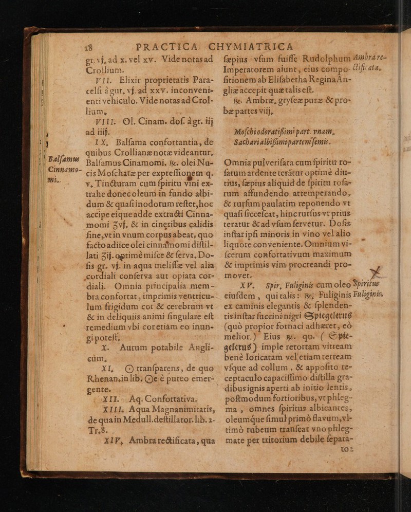  18 PRACTICA gr. vj, ad x. vel xv: Videnotasad Crollium. ']l. Elixir proprietatis Para- celíi 2 gut, vj.ad xxv. inconveni- enti vehiculo. Videnotasad Grol- ]liam, VIII. Ol. Cinam. dof. agr. iij ad iiij. IX, Balfama confortantia, de quibus Crollianz note videantur, Balíamus Cinamomi. £&amp;. oleiNu- ' cisMofchatz per expreflhionem q. v, Tin&amp;turam cum fpiritu vini ex- trahe donecoleum in fundo albi- dum &amp; quafiinodotum reftet,hoc accipe eiqueadde excra&amp;i Cinna- momi Zvf. &amp; in cineribus calidis fine,vtin vnum corpusabeat, quo factoadiice olei cinnatnomi diftil- lati 2ij. optime mifce &amp; ferva, Do- fis gr. vj. in aqua meliflz vel alia .cordiali conferva aut opiata cot- diali. Omnia principalia. mem - bra confortat , imprimis ventricu- lum frigidum cor &amp; cerebrum vt &amp; in deliquiis animi fingulare eft remedium vbi coretiàm eo inun- gi poteft, X. Aurum potabile Axgli- cüm, | XI, (Otranfparens, de quo gente. XII... Aq. Confortativa.    fzpius vfum fuiffe Rudolphum Ainora: Imperatorem aiunt, eius compo- fy ata. fitionem ab Elifabetha ReginaA n- gliz accepit quataliseft. Re. Ambrz, gryfez purz- &amp; pro- ba pattes viij, ix 1 T fu , ^ Molchioderatiffim! part. vnam, Sacharialbiffumipartem [emi Omnia pulverifata cum fpiritu ro- farum ardente terátur optime diu- tius, (pius aliquid de fpiritu rofa- rum affundendo attemperando, &amp; rurfum paulatim reponendo vt quafi ficcefcat, hincruríus vt prius teratur &amp;ad vfum fervetur. Dofis inftaripfi minoris in vino vel alio liquore conveniente. Omnium vi- Ícerum confortativum maximum &amp; imprimis vim procreandi pro- xU movet. 2 XP. Spir, Fuliginis cum oleo Spiritus eiufdem , quitalis: &amp;; Fuliginis Fuliginis ex caminis elegantis &amp; fplenden- tisinftar füccini nigri &amp;ptcaclertté (quó propior fornaci adhaeret, eó melior.) Eius &amp;. qu. ( C pí- aecris ) imple retortam vitream bené Ioricatam vel etiam terream vfque ad collum , &amp; appofito re- ceptaculo capaciífimo diftilla gra- dibusignis aperti ab initio lentis, poftmodum fortiotibus, vt phleg- ma , omnes fpiritus albicantes, oleumque fimul primó flavum, vl- timó rabeum tranfeat vno phleg- | mate pet tritorium debile fepara- | tO 