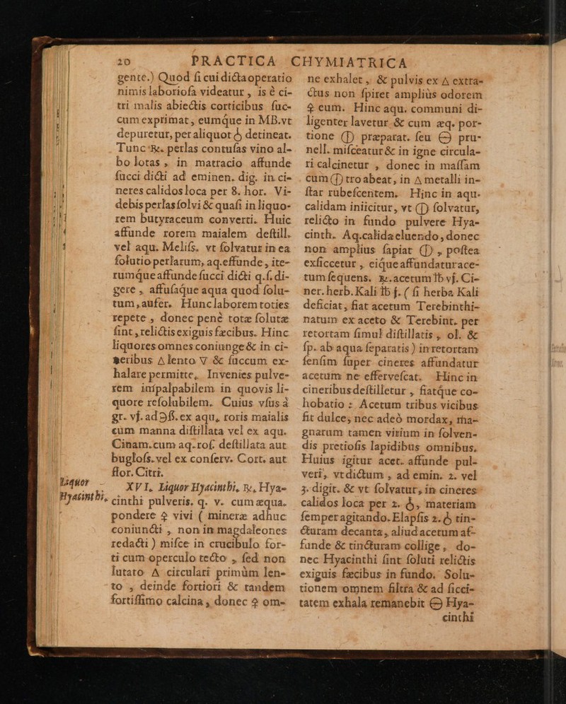                                   Liquor -  gente.) Quod fi cuidi&amp;taoperatio nimis laboriofa videatur , is à ci- tri malis abiectis corticibus. fuc- cum exprimat , eumque in MB.vt depuretur, per aliquot à detineat. Tunc:&amp;. perlas contufas vino al- bolotas , in matracio affunde fücci didi ad eminen. dig. in ci- netes calidosloca per 8. hor. Vi- debis perlasfolvi &amp; quafi in liquo- rem butyraceum converti. Huic affunde rorem maialem deftill. vel aqu. Melifs. vt folvatut in ea folutio perfarum, aq.effunde, ite- rumque affunde fucci di&amp;i q.f. di- gere , affufaque aqua quod folu- tum aufer. Hunclaboremtoties repete , donec pené totz folutz hint ,relidtisexiguisfzcibus. Hinc liquores omnes coniunge &amp; in ci- gcribus ^lento V &amp; íüccum ex- halare permitte, Invenies pulve- rem inípalpabilem in quovis li- quore refolubilem. Cuius víus à gt. vj. ad 9f. ex aqu, roris maialis cum manna diftillata vel ex aqu. Cinam.cum aq.rof. deflillata aut buglofs.vel ex confetv. Cort. aut flor. Citri. XVI, Liquor Hyacintbi, 5, Hya- pondere 2 vivi ( minerz adhuc coniuncti ,, non in mapdaleones redacti ) mifce in crucibulo for- ti cum operculo tecto , fed non lutato A circulari primüm len- to , deinde fortiori &amp; tandem fortiffimo calcina , donec ? om- ne exhalet , &amp; pulvis ex ^ extrá- cus non fpiret amplius odorem $ eum. Hinc aqu. communi di- ligenter lavetur-&amp; cum eq. por- tone (T) praeparat. feu. CÓ pru- nell. mifceatur &amp; in igne circula- ricalcinetur , donec in maífam cum (T) tro abeat, in ^ metalli in- Ítar rubefcentem. | Hinc in aqu. calidam iniicitur, vt (T) folvatur, relidto in fundo pulvere Hya- cinth. Aq.calidaeluerdo, donec non amplius fapiat (]) , poftea exficcetur , eiqueaffündaturace- tumfequens. acetum Ib vj. Ci- ner. herb. Kali 1b f. ( fi herba Kali deficiat, fiat acetum Terebinthi- natum ex aceto &amp; Terebint. per retortam fimul diftillatis, ol. &amp; fp. ab aqua feparatis ) inretortam fenfim íuper cineres affündatur acetum ne effervefcat. Hincin cineribusdeftilletur , fiatQue co- hobatio : Acetum tribus vicibus fit dulce; nec adeó mordax, rha- gnarum tamen virium in folven- dis pretiofis lapidibus omnibus. Huius igitur acet. affünde pul- vert. vtdictum , ad emin. z. vel 3. digit. &amp; vt folvatur, in cineres calidos loca per z. , materiam femper agitando. Elapfis 2. 5 tin- Curam decanta , aliud acetum af- funde &amp; tin&amp;uram collige, do- nec Hyacinthi (int foluti relictis exiguis fzcibus in fundo. Solu- üonem omnem filtra &amp; ad ficci- tatem exhala remanebit € Hya- cinthi 