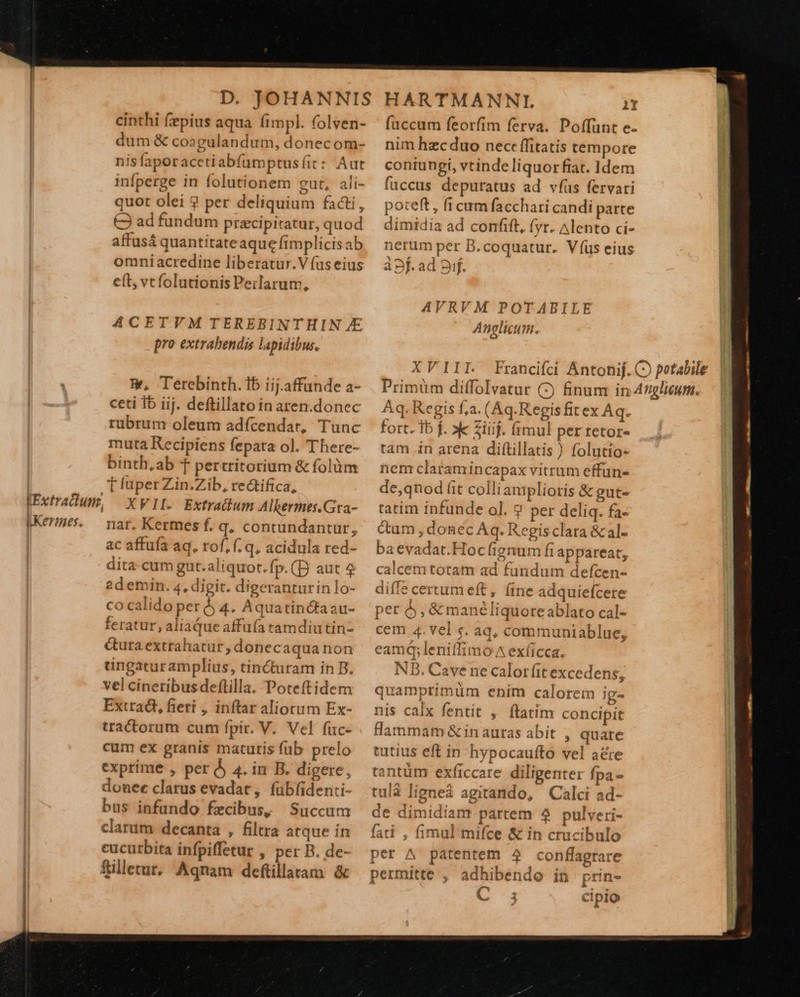 LKermnes. cinthi fepius aqua íimpl. folven- dum & coagulandum, donecom- nis faporacetiabfümptus fit : Aut infperge in folutionem gut, ali- quot olei ? per deliquium facti, €3 ad fundum pracipitatur, quod affusá quantitateaque fimplicis ab omniacredine liberatur.V fus eius e(t, vcfolutionis Peilarum, ACETVM TEREBINTHIN £45 pro extrabendis lapidibus. W, Terebinth. 1b iij.affunde a- ceti Ib iij. deftillato in aren.donec rubrum oleum adfcendar, Tunc muta Recipiens fepata ol. There- binth,ab t pertritorium & folüm 1 (uper Zin.Zib, rectifica, XVII. Extrattum Alkermes.Gra- nat. Kermes f. q; contündantür, ac affufa aq. rof, f. q, acidula red- dita. cum gut.aliquor.fp.(D aut 9 2demin. 4, digit. digeranturinlo- co calido per 4. Aquatin&aau- feratur, aliaQue affuía tamdiutin- &tura extrahatur, donecaqua non uüngacuramplius, tincuram in B. vel cineribus deflilla. Poteftidem Extract, fieri , inftar aliorum Ex- tractorum cum fpir. V. Vel füc- cum ex granis maturis fub prelo exprime , per Àj 4. in B. digere, donee clarus evadat, fübfidenti- bus infundo fecibus; Succum clarum decanta , filtra atque in cucurbita infpiffetur , per B. de- filletur.. Aqnam deftillaram. & fuccum feorfim ferva. Poffunt e- nim hzcduo nec: ffitatis tempore contungi, vtinde liquor fiat. Idem fuccus depuratus ad vfus fervari poteft, fi cum facchari candi parte dimidia ad confift, (yr. Alento ci- nerum per B.coquatur. V íüs eius àpf.ad gif. AVRVM POTABILE Anglicum. XVIII. Aq. Regis f;a. (Aq. Regis fit ex Aq. fort. 1b f. »k Ziüij. fimul per retor- tam .in arena diftillatis ) folutio« nem clatamincapax vitrum effun- de,qnod (it colli amplioris & gut- tatim infunde ol. ? per deliq. fa- cum , donec Aq. Regisclara &al- baevadat.Hocfignum fi appareat, calcemtotam ad fundum defcen- diffe certum eft, (ine adquiefcere per 5, & manéliquoreablato cal- cem 4. vel s. aq, communiablue, eamq; leniffimo ^ exficca. 'B. Cave ne calor fit excedens; quamprimum enim calorem ig- nis calx fentit , ftatim concipit flammam & in autas abit, quare tutius eft in hypocauftó vel aé&te tantüm exficcare diligenter fpa - tulà ligneà agitando, Calci ad- de dimidiam partem 4 pulveri- fati , fimul mifce & in crucibulo per A patentem 4 conflagtare permitte , adhibendo in prin- C3 cipio