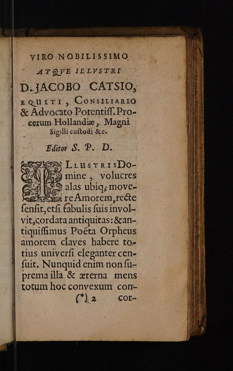D.JACOBO CATSIO, sQourri, ConsirianiO &amp; Advocato Potentiff. Pro- . cerum. Hollandie ,, Magni Sigilli cuítodi dem Editor $. P. D. —»ILiusrarisDo- P279) mine ,. volucres S 2 alas ubiq; move- *ez re Amorem,frecte fenfit, etfi bulis fuis invol- vit, cordata antiquitas: &amp;an- tiquiffimus Poéta Orpheus amorem claves habere to- tius univerfi eleganter cen- fuit. Nunquid enim non fü- premailla &amp; xterna mens totum hoc convexum con- (2 cor-