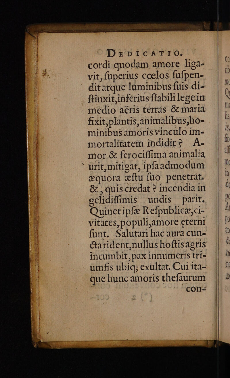 cordi quodam amore liga- ditatque luminibus fuis di- fünxitjinferius ftabili legein medio aéris terras &amp; maría fixit,plantis,animalibus;ho- minibus amoris vinculo im- mortalitatem indidit? .A- mor &amp; ferociffima animalia urit,miticat, ipfaadmodum zquora «ftu fuo penetrat, &amp; , quis credat ? incendia in eclidiffimis undis parit. Quinetipfie Refpublice;ci- vitates, populi,amore eterni funt. Salutari hac aura cun- &amp;arident,nullus hoftisaeris incumbit, pax innumeris tri» umfis ubiq; exultat. Cui ita- que hunc amoris thefaurum con-