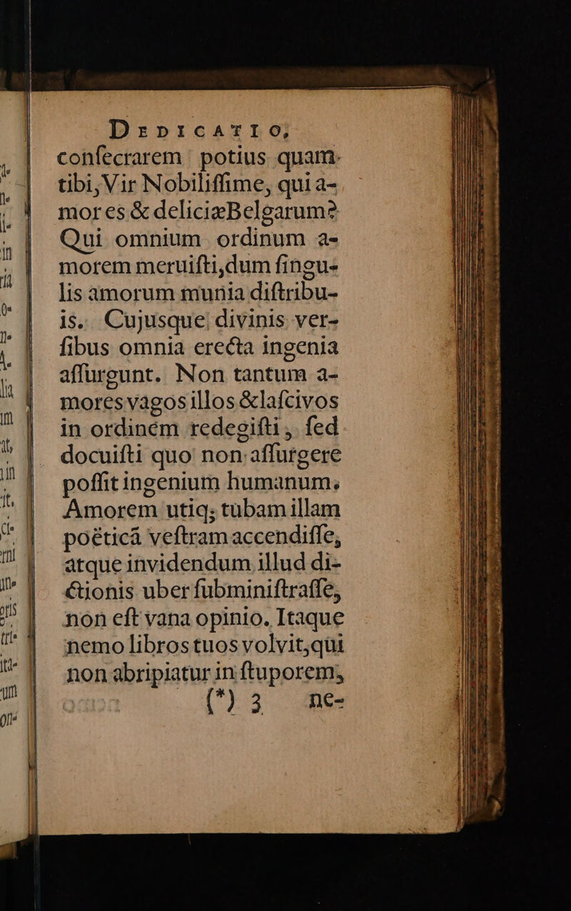Dznpricarzro, confecrarem potius quam. tibi, Vir Nobiliffime, qui a- mores &amp; delicieBelgarum? Qui omnium ordinum a- morem meruifti,dum fingu- lis amorum munia diftribu- is. Cujusque divinis ver- fibus omnia erecta ingenia affurgunt. Non tantum a- mores vagos illos &amp;lafcivos in ordinem redegifti . fed docuifti quo non affurgere poffitingenium humanum; Amorem utig; tubam illam poéticá veftramaccendifle, atque invidendum illud di- &amp;ionis uber fubminiftrafle, non eft vana opinio. Itaque nemo libros tuos volvit,qui non abripiatur in ftuporem; [*)35