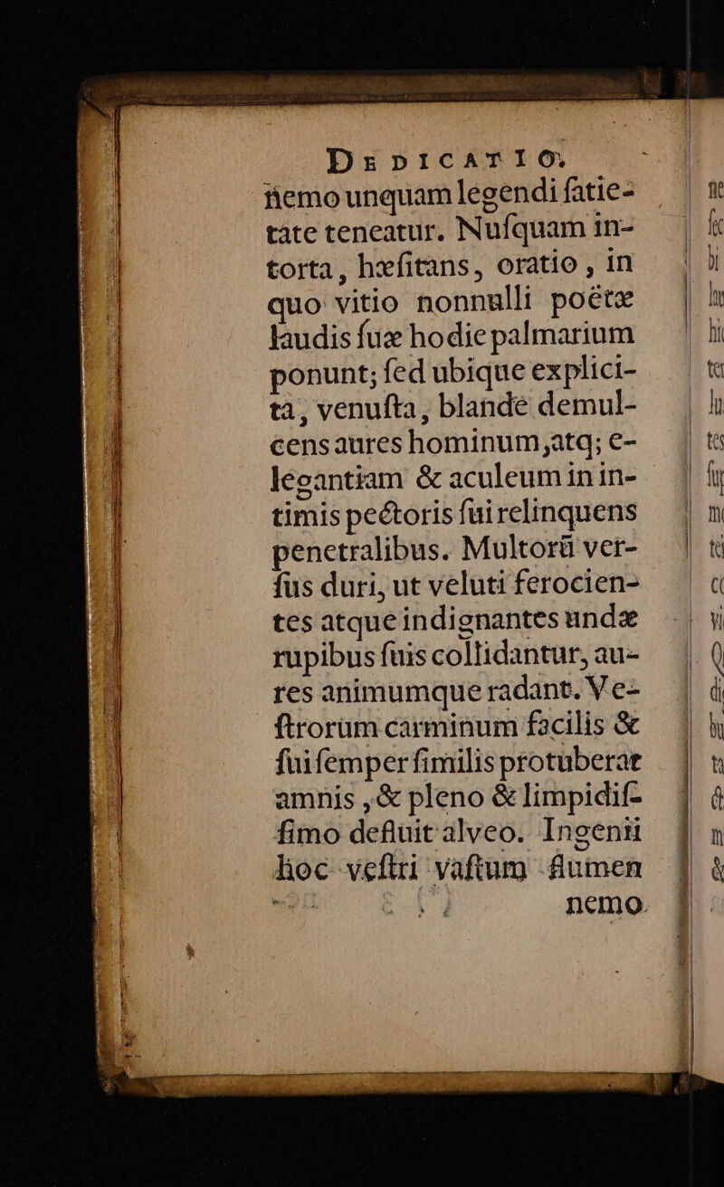 MET rre taie Ls i — 3 Ed DzpicATIO. fiemo unquam legendi fatie- tàte teneatur, Nufquam in- torta, hxfitans, oratio , in quo vitio nonnulli poétz Jaudis fuz hodie palmarium ponunt; fed ubique explici- tà, venufta, blande demul- censaures hominum;atq; e- leeantiam &amp; aculeuminin- timis pectoris fui relinquens penetralibus. Multorü ver- fus duri, ut veluti ferocien- tes atque indignantes ande rupibus fuis collidantur, au- res animumque radant. V e- ftrorüm carminum facilis &amp; fuifemper fimilis protuberat amnis ,&amp; pleno &amp; limpidif- fimo defluit alveo. Ingenr hoc veftri vaftum lumen E t nemo.